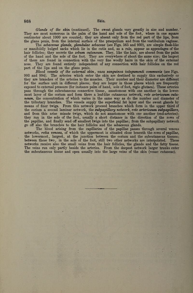 Glands of the skin (continued). The sweat glands vary greatly in size and number. * They are most numerous in the palm of the hand and sole of the foot, where in one square centimeter about 1000 are counted; they are absent only from the red part of the lips, from the glans penis, from the internal surface of the praeputium and from the vestibulum vaginae. The sebaceous glands, glandulae sebaceae (see Figs. 565 and 930), are simple flask-like or manifoldly bulged sacks which lie in the cutis and, as a rule, appear as appendages of the hair follicles; they secrete the sebum cutaneum. They, like the hair, are absent from the palm of the hand and the sole of the foot. They are everywhere of about the same size; the largest of them are found in connection with the very fine woolly hairs in the skin of the external nose. They are found entirely independent nf any connection with hair follicles on the red part of the lips and on the glans penis. Blood vessels of the external skin, vasa sanguinea integumenti communis (see Figs. 993 and 994). The arteries which enter the skin are destined to supply this exclusively or they are branches of the arteries to the muscles. Their number and their diameter are different for the surface unit in different places; they are larger in those places which are frequently exposed to external pressure (for instance palm of hand, sole of foot, regio glutaea). These arteries pass through the subcutaneous connective tissue, anastomose with one another in the lower¬ most layer of the corium and form there a leaf-like cutaneous network, rete arteriosum cuta¬ neum, the concentration of which varies in the same way as do the number and diameter of the tributary branches. The vessels supply the superficial fat layer and the sweat glands by means of finer twigs. From this network proceed branches which form in the upper third of the corium a second laminar network, the subpapillary network, rete arteriosum subpapillare, and from this arise minute twigs, which do not anastomose with one another (end-arteries); they run in the sole of the foot, usually a short distance in the direction of the rows of the papillae, and finally send off smallest twigs into the papillae; from the subpapillary network. go off also the branches to the hair follicles and the sebaceous glands. The blood arising from the capillaries of the papillae passes through several venous networks, retia venosa, of which the uppermost is situated close beneath the rows of papillae, the lowermost, largest, at the junction between the corium and the subcutaneous tissues; between these two, in the sole of the foot, still two other networks are interpolated. These networks receive also the small veins from the hair follicles, the glands and the fatty tissue. The veins run only partly beside the arteries. From the deepest network larger trunks enter the subcutaneous tissue and open usually into the large veins of the skin (venae cutaneae).