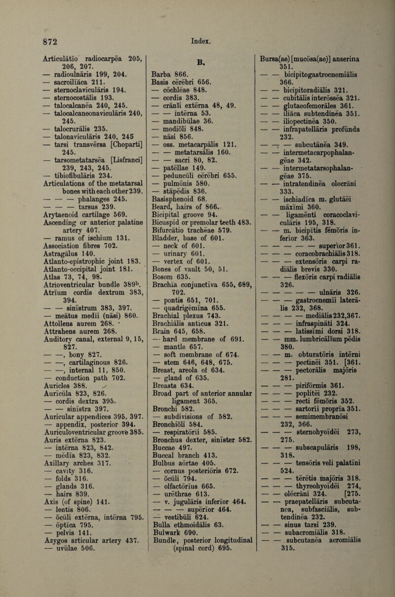 Articulatio radiocarpea 205, 206, 207. — radioulnaris 199, 204. — sacroiliaca 211. — sternoclavicularis 194. — sternocostalis 193. — talocalcanea 240, 245. — talocalcaneonavicular^ 240, 245. — talocruralis 235. — talonaviculäris 240, 245 — tarsi transversa [Choparti] 245. — tarsometatarsea [Lisfranci] 239, 243, 245. — tibiofibuläris 234. Articulations of the metatarsal bones with each other 239. — — — phalanges 245. — — — tarsus 239. Arytaenoid cartilage 569. Ascending or anterior palatine artery 407. — ramus of ischium 131. Association fibres 702. Astragalus 140. Atlanto-epistrophic joint 183. Atlanto-occipital joint 181. Atlas 73, 74, 98. Atrioventricular bundle 389b. Atrium cordis dextrum 383, 394. — — 8imstrum 383, 397. — meatus medii (nasi) 860. Attollens aurera 268. * Attrahens aurem 268. Auditorv canal, external 9, 15, 827. -, bony 827. -, cartilaginous 826. — —, internal 11, 850. — conduction path 702. Auricles 388. v Auricfila 823, 826. — cordis dextra 395. — — sinistra 397. Auricular appendices 395, 397. — appendix, posterior 394. Auriculbventricular groovb 385. Auris externa 823. — interna 823, 842. — media 823, 832. Axillary arches 317. — cavity 316. — folds 316. — glands 316. — hairs 839. Axis (of spine) 141. — lentis 806. — öcüli externa, interna 795. — optica 795. — pelvis 141. Azygos articular artery 437. — uvülae 506. B. Barba 866. Basis cerebri 656. — cochleae 848. — cordis 383. — cranii externa 48, 49. -interna 53. — mandibülae 36. — modioli 848. — nasi 856. — oss. metacarpälis 121. — — metatarsälis 160. — — 8acri 80, 82. — patellae 149. — peduncüli cerebri 655. — pulmonis 580. — stapedis 836. Basisphenoid 68. Beard, hairs of 866.- Bicipital groove 94. Bicuspid or premolar teeth 483. Bifurcätio tracheae 579. Bladder, base of 601. — neck of 601. — urinary 601. — vertex of 601. Bones of vault 50, 51. Bosom 635. Brachia conjunctiva 655, 689, 702. — pontis 651, 701. — quadrigemlna 655. Brachial plexus 743. Brachialis anticus 321. Brain 645, 658. — hard membrane of 691. — mantle 657. — soft membrane of 674. — stem 646, 648, 675. Breast, areola of 634. — gland of 635. Breasts 634. Broad part of anterior annular ligament 365. Bronchi 582. — subdivisions of 582. Bronchioli 584. — respiratorii 585. Bronchus dexter, sinister 582. Buccae 497. Buccal branch 413. Bulbus aörtae 405. — cornus posterioris 672. — öcüli 794. — olfactörlus 665. — urethrae 613. — v. juguläri8 inferior 464. — — — superior 464. — vestibüli 624. Bulla ethmoidälis 63. Bulwark 690. Bundle, posterior longitudinal (spinal cord) 695. Bursa(ae) [mucosa(ae)] anserina 351. — — bicipitogastrocnemialis 366. -bicipitoradialis 321. — — cubitälis interössea 321. — — glutaeofemoräles 361. — — Hiäca subtendinea 351. — — iliopectinea 350. — — infrapatelläris profünda 232. — — — subcutanea 349. — — intermetacarpophalan- geae 342. — — intermetatarsophalan- geae 375. — — intratendinea olecrani 333. -ischiadica ra. glutaei mäximi 360. — — ligamenti coracoclavi- culäris 195, 318. — — m. bicipitis femöris in¬ ferior 363. — -superior 361. -— coracobrachiäli8 318. — — — extensöris carpi ra- diälis brevis 330. — -flexöris carpi radiälis 326. — —-— ulnaris 326. — -ga8trocnenrii latera¬ lis 232, 368. — —-medialis 232,367. — — — infraspinäti 324. — — — latissimi dorsi 318. — — mm. lumbricälium pedis 380. — — m. obturatoris intemi -— pectinei 351. [361. -— pectorälis majöris 281. — — — piriformis 361. — — — poplitei 232. — — — recti femöris 352. — -sartorii propria 351. — — — 8emimembranösi 232, 366. — — — sternohyoidei 273, 275. — — — 8ubscapuläris 198, 318. — -tensoris veli palatini 524. — — — teretis majöris 318. — — — thyreohyoldei 274, — — olecrani 324. [275. — — praepatelläris subcuta¬ nea, subfasciülis, sub¬ tendinea 232. -sinus tarsi 239. — — subacromiälis 318. — — subcutanea acromiälis 315.