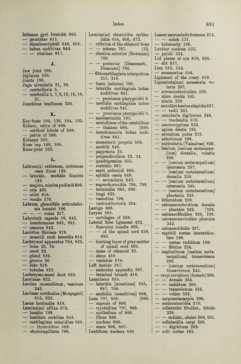 Isthmus gyri fornicäti 663. — prostätae 611. — rhombencephäli 646, 655. — tubae auditivae 840. — — uterinae 617. J. Jaw joint 166. Jejünum 536. Joints 190. Juga alveolaria 31, 36. — cerebellaria 5. — cerebralla 5, 7,9,13,18,19, 21. Juncturae tendinum 330. K. Key-bone 104, 126, 194, 195. Kidney, calyx of 598. — cordical lobule of 598. — pelvis of 598. Kidneys 595. Knee cap 149, 168. Knee-joint 222. L. Labium(a) externum, internum ossis ilium 129. — laterale, mediale femöris 142. — majöra, minora pudendi 606. — oris 496. — uteri 618. — vocäle 576. Labrum glenoidäle articulatiö- nis humeri 196. — — — coxae 217. Labyrinth capsule 69, 842. — membranous 842, 851. — osseous 842. Lacertus fibrosus 319. — muscüli recti lateralis 810. Lachrymal apparatus 794, 822. — bone 26, 70. — crest 26. — gland 822. — groove 30. — lake 818. — tubules 822. Lachcrymo-nasal duct 822. Lacrimae 822. Lacüna musculorum, vasörum 343. Lacunae urethrales [Morgagnii] 615, 623. Lacus lacrimälis 818. Lamina(ae) affixa 672. — basälis 799. — basiläris cochleae 853. — cartilaginis cricoldeae 569. — — thyreoideae 568. — choriocapilläris 799. Lamina(ae) chorioidea epithe- liahs 654, 666, 672. — cribrosa of the ethmoid bone — — sclerae 797. [22. — elastica anterior [Bowmani] 798. — — posterior [Descemeti, Demoursi] 798. — fibrocartilaginea interpublca 215, 216. — fusca (sclerae) 798. — lateralis cartilaginis tubae auditivae 841. — — processus pterygoidei 8. — mediälis cartilaginis tubae auditivae 841. — — processus pterygoidei 8. — mediastinälis 591. — medulläres of the cerebellum — — thalami 689. [689. — membranacea tubae audi¬ tivae 841. — mesenterii propria 563. — modioli 848. — papyräcea 23. — perpendiculäris 23, 24. — quadrigemina 655. — rosträlis 667. — septi pellucidi 669. — spiralis ossea 849. — — secundaria 849. — suprachorioldea 798, 799. — terminälis 665, 666. — tragi 825. — vasculosa 799. — vastoadductoria 354. Lanügo 866. Larynx 568. — cartilages of 568. Lateral false ligament 422. — funiculus bundle 695. — — of the spinal cord 639, 693. — limiting layer of gray matter of spinal cord 695. — mass of ethmoid 23. — sinus 459. — ventricle 670. Left auricle 397. — auricular appendix 397. — terminal branch 416. Lemniscus 655. — lateralis [acusticus] 655, 687, 700. — medialis [sensitivus] 688, Lens 797, 806. [695. — capsule of 806. — crystallina 797, 806. — epithelium of 806. — fibres 806. — nucleus 806. — stars 806, 807. Lentiform nucleus 690 Lesser sacrosciatic foramen 212. — — notch 131. — tuberosity 106. Levator cushion 523. — paläti 524. Lid plates of eye 819, 820. — slit 817. Lien 553, 554. — accessorius 554. Ligament of the ovary 619. Ligamenta(um) accessoria vo- laria 207. — acromioclaviculäre 195. — aläre dentis 185. — alaria 229. — annulärebaseosstäpedis837. — — radii 201. — annularla digitorum 340. — — trachealia 579. — anococcygeum 632. — apicis dentis 185. — arcuätum pubis 215. — arteriosum 398. — auricularia [Valsalvae] 826. — basium [ossium metacarpa- lium] dorsalia, volaria 206. — — [ossium metacarpalium] interossea 207. — — [ossium metatarsalium] dorsalia 239. — — [ossium metatarsalium] interossea 245. — — [ossium metatarsalium] plantaria 243. — bifurcätum 239. — calcaneocuboideum dorsale — — plantare 242. [239. — calcaneofibuläre 235, 236. — calcaneonaviculäre plantare 242. — calcaneotibiäle 237. — capitüli costae interarticu- läre 188. — — costae radiätum 189. — — fibulae 234. — capitulörum [ossium meta¬ carpalium] transversum 208. — — [ossium metatarsalium] transversum 245. — carpi arcuätum [dorsale] 206. — — dorsäle 334. — — radiätum 205. — — transversum 335. — — voläre 335. — carpometacarpea 206. — ceratocricoidea 570. — collateräle fibuläre, tibiäle 226. — — radiäle, ulnäre 200, 201. — collaterälla carpi 205. — — digitörum 209. — colli costae 191.