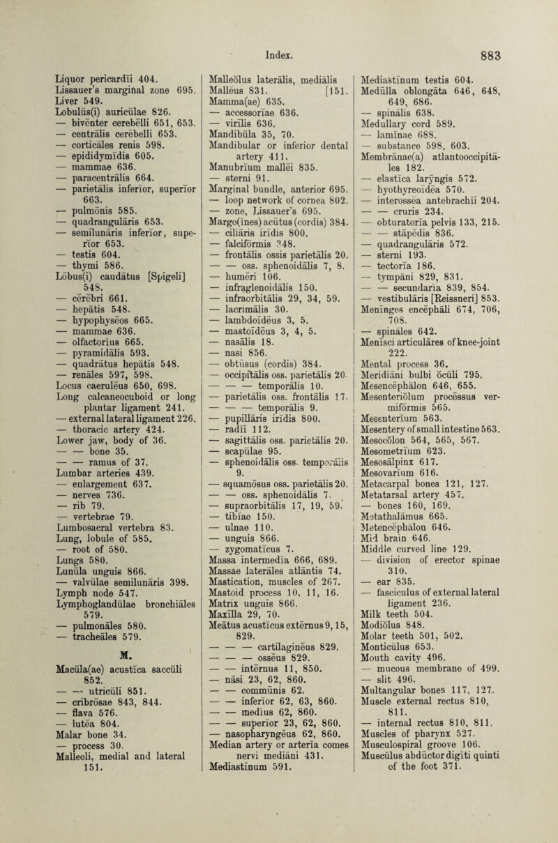 Liquor pericardii 404. Lissauer’s marginal zone 695. Liver 549. Lobulüs(i) auriculae 826. — biventer cerebelli 651, 653. — centralis cerebelli 653. — corticäles renis 598. — epididymidis 605. — mammae 636. — paracenträlis 664. — parietälis inferior, superior 663. — pulmonis 585. — quadranguläris 653. — semilunaris inferior, supe¬ rior 653. — testis 604. — thymi 586. Löbus(i) caudätus [Spigeli] 548. — cerebri 661. — hepatis 548. — hypophyseos 665. — mammae 636. — olfactorius 665. — pyramidalis 593. — quadrätus hepatis 548. — renales 597, 598. Locus caeruleus 650, 698. Long calcaneocuboid or long plantar ligament 241. — external lateral ligament 226. — thoracic artery 424. Lower jaw, body of 36. — — bone 35. — — ramus of 37. Lumbar arteries 439. — enlargement 637. — nerves 736. — rib 79. — vertebrae 79. Lumbosacral vertebra 83. Lung, lobule of 585. — root of 580. Lungs 580. Lunüla unguis 866. — valvülae semilunaris 398. Lymph node 547. Lymphoglandülae bronchiales 579. — pulmonales 580. — tracheäles 579. M. Macüla(ae) acustica saccüli 852. — — utricüli 851. — cribrösae 843, 844. — flava 576. — lutea 804. Malar bone 34. — process 30. Malleoli, medial and lateral 151. Malleolus lateralis, medialis Malleus 831. [151. Mamma(ae) 635. — accessoriae 636. — virilis 636. Mandibüla 35, 70. Mandibular or inferior dental artery 411. Manubrium mallei 835. — sterni 91. Marginal bundle, anterior 695. — loop network of cornea 802. — zone, Lissauer’s 695. Margo(ines) aeütus (cordis) 384. — ciliäris iridis 800. — falciformis ?48. — frontalis ossis parietälis 20. — — oss. sphenoidälis 7, 8. — humeri 106. — infraglenoidälis 150. — infraorbitälis 29, 34, 59. — lacrimalis 30. — lambdoideus 3, 5. — mastoideus 3, 4, 5. — nasälis 18. — nasi 856. — obtiisus (cordis) 384. — occipitalis oss. parietälis 20- — — — temporälis 10. — parietälis oss. frontalis 17. — — — temporälis 9. — pupilläris iridis 800. — radii 112. — sagittälis oss. parietälis 20. — scapülae 95. — sphenoidälis oss- tempo/älis 9. — squamosus oss. parietälis 20. — — oss. sphenoidälis 7. — supraorbitälis 17, 19, 59. — tibiao 150. — ulnae 110. — unguis 866. — zygomaticus 7. Massa intermedia 666, 689. Massae lateräles atläntis 74. Mastication, muscles of 267. Mastoid process 10, 11, 16. Matrix unguis 866. Maxilla 29, 70. Meätus acu8ticus extemus9,15, 829. — — — cartilaginous 829. — — — osseus 829. — — internus 11, 850. — näsi 23, 62, 860. — — commünis 62. — — inferior 62, 63, 860. — — medius 62, 860. — — superior 23, 62, 860. — nasopharyngeus 62, 860. Median artery or arteria comes nervi mediäni 431. Mediastinum 591. Mediastinum testis 604. Medülla oblongäta 646, 648, 649, 686. — spinälis 638. Medullary cord 589. — laminae 688. — substance 598, 603. Membränae(a) atlantooccipitä- les 182. — elastica laryngis 572. — hyothyreoidea 570. — interossea antebrachii 204. — — cruris 234. — obturatoria pelvis 133, 215. — — stäpedis 836. — quadranguläris 572. — sterni 193. — tectoria 186. — tympäni 829, 831. — — secundaria 839, 854. — vestibuläris [Reissneri] 853. Meninges encephäli 674, 706, 708. — spinales 642. Menisci articuläres of knee-joint 222. Mental process 36. Meridiäni bulbi öcüli 795. Mesencephalon 646, 655. Mesenteriolum processus ver¬ miformis 565. Mesenterium 563. Mesentery of small intestine 563. Mesocolon 564, 565, 567. Mesometrium 623. Mesosälpinx 617. Mesovarium 616. Metacarpal bones 121, 127. Metatarsal artery 457. — bones 160, 169. Metathalamus 665. Metencephälon 646. Mid brain 646. Middle curved line 129. — division of erector spinae 310. — ear 835. — fasciculus of external lateral ligament 236. Milk teeth 504. Modiolus 848. Molar teeth 501, 502. Monticülus 653. Mouth cavity 496. — mucous membrane of 499. — slit 496. Multangular bones 117, 127. Muscle external rectus 810, 811. — internal rectus 810, 811, Muscles of pharynx 527. Musculospiral groove 106. Muscülus abdüctordigiti quinti of the foot 371.