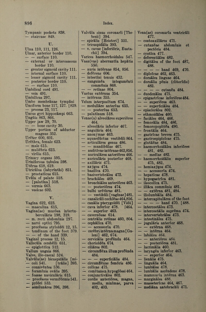 Tympanic pockets 838. — staircase 849. U. Ulna 110, 111, 126. Ulnar, anterior border 110. — — surface 110. — external or interosseous border 110. — greater sigmoid cavity 111. — internal surface 110. — lesser sigmoid cavity 111. — posterior border 110. — — surface 110. Umbilical cord 491. — vein 491. Umbilicus 297. Umbo membränae tympäni Unciform bone 117, 127. [829. — process 23, 117. Uncus gyri hippocampi 663. Ungüis 863, 866. Upper jaw 29, 70. — — bone cavity 30. Upper portion of adductor magnus 352. Ureter 600, 601. Urethra, female 623. — male 615. — muliebris 623. — virllis 615. Urinary organs 595. Uriniferous tubules 598. Utörus 618, 619. Utricülus (labyrinthi) 851. — prostaticus 615. Uvüla of palate 518. — [palatina] 518. — vermis 663. — vesicae 602. v. Vagina 622, 623. — masculina 615. Vagina(ae) mucosa intertu- berculäris 198, 319. — m. recti abdominis 297. — nervi optici 795. — processus styloidei 12, 15. — tendinum of the foot 379. — — of the hand 339. Vaginal process 12, 15. Vallecüla cerebelli 651. — epiglottica 512. Vallum unguis 866. Valve, ilio-caecal 524. Valvüla(ae) bicuspidälis [mi- — coli 541. [trälis] 393. — connivßntes 536. — foraminis ovälis 395. — fossae naviculäris 615. — processus vermiformis 541. — pylori 533. — semilunäres 396, 398. Valvüla sinus coronarii [The- besii] 394. — spirälis [Heisteri] 551. — tricuspidälis 393. — v. cavae [inferiöris, Eusta- chii] 394. Varices haemorrhoidales 547. Vasa(vas) aberrantia hepätis 550. — auris internae 854, 856. — deförens 606. — intestini tenuis 432. — sanguinöa integumenti commünis 868. — — retinae 804. Vastus externus 354. — internus 355. Velum interpositum 674. — medulläre anterius 655. — — posterius 653. — palatinum 518. Venae(a) alveoläres superiöres 464. — alveolaris inferior 467. — anguläris 464. — anonymae 463. — aquaedöctus vestibüli 864. — articuläres genus 486. — — mandibülae 467. — auditivae internae 462,856. — auriculäres anteriores 466. — auriculäris posterior 468. — axilläriä 471. — azygos 474. — basilica 470. — basivertebräles 472. — brachiäles 469. — bronchiäles anteriores 463. — — posteriores 474. — bulbi urethrae 481. — — vestibüli [vaginae]481. — canalicülicochlöae464,856. — canälis pterygoidei [Vidii] — cava inferior 478. [464. — — superior 463. — cavernösae 614. — centrälis retinae 460, 804. — cephälica 470. — — accessoria 470. — cerebri internamagna [Ga- leni] 462, 674. — cervicalis profunda 464. — chorioidea 674. — ciliäres 802. — circumflexa ilium profünda 484. — — — superficiälis 484. — circumflexae femöris 486. — colicae 475. — comi tans n.hypoglössi 464. — conjunctiväles 802. — cordis anteriores, magna, media, minimae, parva 402, 403. Vena(ae) coronaria ventricüli 477. — costoaxillares 471. — cutaneae abdominis et pectoris 484. — cystica 477. — deferentiäles 482. — digitäles of the foot 487, 488. -hand 469, 470. — diploicae 462, 463. — dorsäles linguae 464. — dorsälis penis (clitoridis) 482. — — — — cutanßa 484. — duodenäles 475. — epigastricae inferiores 484. — — superiöres 463. — — superficiäles 484. — episcleräles 802. — ethmoidäles 460. — faciäles 464, 466. — femorälis 484, 486. — femoropoplitßa 490. — frontälis 464. — gastricae breves 475. — gastroepiploicae 475. — glutäeae 484. — haemorrhoidäles inferiores 481, 482. — — mediae 482. — haemorrhoidälis superior 475, 482. — hemiazygos 474. — — accessoria 474. — hepaticae 478. — hypogastrica 481. — ileocolica 475. — iliäca commünis 481. — — externa 481, 484. — iliolumbälis 484. — intercapituläres of the foot — — — — hand 470. [488. — intercostäles 473. — intercostälis suprema 474. — intervertebräles 473. — intestinäles 475. — juguläris anterior 468. — — externa 468. — — interna 464. — labiäles 464. — — anteriores 484. — — posteriores 481. — lacrimälis 460. — laryngea inferior 463. — — superior 464. — lienälis 475. — linguälis 464. — lumbäles 478. — lumbälis ascendens 478. — mammaria interna 463. — marginäles 488. — massetericae 464, 467. — mediäna antebrachii 471.