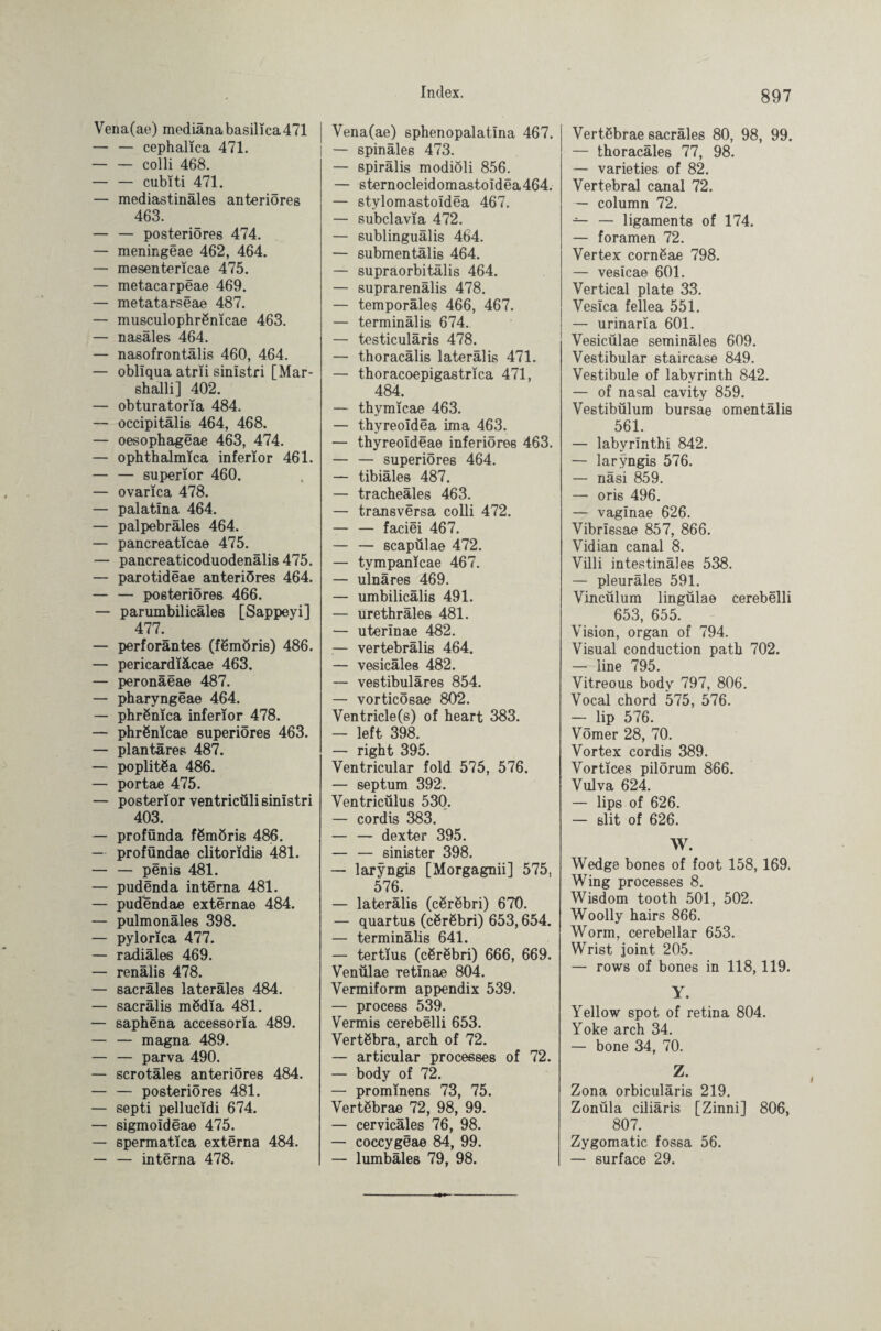 Vena(ae) mediana basilica471 — — cephalica 471. — — colli 468. — — cubiti 471. — mediastinäles anteriores 463. — — posteriores 474. — meningeae 462, 464. — mesentericae 475. — metacarpeae 469. — metatarseae 487. — musculophrßnicae 463. — nasales 464. — nasofrontälis 460, 464. — obliqua atrii sinistri [Mar- shalli] 402. — obturatoria 484. — occipitalis 464, 468. — oesophageae 463, 474. — ophthalmica inferior 461. — — superior 460. — ovarica 478. — palatina 464. — palpebräles 464. — pancreaticae 475. — pancreaticoduodenälis 475. — parotideae anteriöres 464. — — posteriores 466. — parumbilicäles [Sappeyi] 477. — perforantes (fßmöris) 486. — pericardiäcae 463. — peronäeae 487. — pharyngeae 464. — phrßnica inferior 478. — phrSnicae superiöres 463. — plantares 487. — poplitßa 486. — portae 475. — posterior ventricüli sinistri 403. — profunda fßmöris 486. — proföndae clitoridis 481. — — penis 481. — pudenda interna 481. — pudendae externae 484. — pulmonales 398. — pylorica 477. — radiales 469. — renälis 478. — sacräles laterales 484. — sacrälis mödia 481. — saphena accessoria 489. — — magna 489. — — parva 490. — scrotäles anteriöres 484. — — posteriores 481. — septi pellucidi 674. — sigmoideae 475. — spermatica externa 484. — — interna 478. Vena(ae) sphenopalatina 467. — spinales 473. — spirälis modiöli 856. — sternocleidomastoIdea464. — stylomastoidea 467. — subclavia 472. — sublingualis 464. — submentälis 464. — supraorbitälis 464. — suprarenälis 478. — temporales 466, 467. — terminälis 674.. — testiculäris 478. — thoracälis lateralis 471. — thoracoepigastrica 471, 484. — thymicae 463. — thyreoidea ima 463. — thyreoideae inferiores 463. — — superiöres 464. — tibiäles 487. — tracheäles 463. — transversa colli 472. — — faciei 467. — — scapülae 472. — tympanicae 467. — ulnares 469. — umbilicalis 491. — urethrales 481. *— uterinae 482. — vertebrälis 464. — vesicäles 482. — vestibuläres 854. — vorticösae 802. Ventricle(s) of heart 383. — left 398. — right 395. Ventricular fold 575, 576. — septum 392. Ventricülus 530. — cordis 383. — — dexter 395. — — sinister 398. — laryngis [Morgagnii] 575, 576. — lateralis (cßröbri) 670. — quartus (cßröbri) 653,654. — terminälis 641. — tertius (cörSbri) 666, 669. Venülae retinae 804. Vermiform appendix 539. — process 539. Vermis cerebelli 653. Vertebra, arch of 72. — articular processes of 72. — body of 72. — prominens 73, 75. Vertebrae 72, 98, 99. — cervicäles 76, 98. — coccygeae 84, 99. — lumbäles 79, 98. Vertßbrae sacräles 80, 98, 99. — thoraeäles 77, 98. — varieties of 82. Vertebral canal 72. — column 72. — — ligaments of 174. — foramen 72. Vertex cornSae 798. — vesicae 601. Vertical plate 33. Vesica fellea 551. — urinaria 601. Vesicülae seminäles 609. Vestibular staircase 849. Vestibule of labyrinth 842. — of nasal cavity 859. Vestibulum bursae omentälis 561. — labyrinthi 842. — laryngis 576. — näsi 859. — oris 496. — vaginae 626. Vibrissae 857, 866. Vidian canal 8. Villi intestinäles 538. — pleuräles 591. Vincülum lingülae cerebelli 653, 655. Vision, organ of 794. Visual conduction path 702. — line 795. Vitreous body 797, 806. Vocal chord 575, 576. — lip 576. Vömer 28, 70. Vortex cordis 389. Vortices pilörum 866. Vulva 624. — lips of 626. — slit of 626. W. Wedge bones of foot 158, 169. Wing processes 8. Wisdom tooth 501, 502. Woolly hairs 866. Worm, cerebellar 653. Wrist joint 205. — rows of bones in 118,119. Y. Yellow spot of retina 804. Yoke arch 34. — bone 34, 70. Z. Zona orbiculäris 219. Zonüla ciliäris [Zinni] 806, 807. Zygomatic fossa 56. — surface 29.