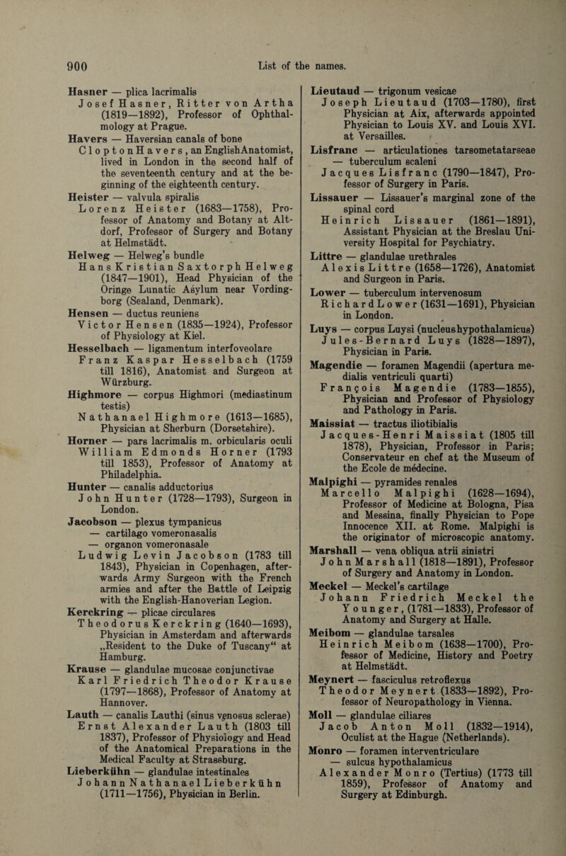 Hastier — plica lacrimalis JosefHasner, Ritter von Artha (1819—1892), Professor of Ophthal¬ mology at Prague. Havers — Haversian canals of bone CloptonHavers,an EnglishAnatomist, lived in London in the second half of the seventeenth century and at the be¬ ginning of the eighteenth century. Heister — valvula spiralis Lorenz Heister (1683—1758), Pro¬ fessor of Anatomy and Botany at Alt- dorf, Professor of Surgery and Botany at Helmstädt. Helweg — Helweg’s bundle Hans Kristian Saxtorph Helweg (1847—1901), Head Physician of the Oringe Lunatic Asylum near Vording- borg (Sealand, Denmark). Hensen — ductus reuniens Victor Hensen (1835—1924), Professor of Physiology at Kiel. Hesselbach — ligamentum interfoveolare Franz Kaspar Hesselbach (1759 till 1816), Anatomist and Surgeon at Würzburg. Highmore — corpus Highmori (mediastinum testis) Nathanael Highmore (1613—1685), Physician at Sherburn (Dorsetshire). Horner — pars lacrimalis m. orbicularis oculi William Edmonds Horner (1793 till 1853), Professor of Anatomy at Philadelphia. Hunter — canalis adductorius John Hunter (1728—1793), Surgeon in London. Jacobson — plexus tympanicus — cartilago vomeronasalis — organon vomeronasale Ludwig Levin Jacobson (1783 till 1843), Physician in Copenhagen, after¬ wards Army Surgeon with the French armies and after the Battle of Leipzig with the English-Hanoverian Legion. Kerckring — plicae circulares Theodorus Kerckring (1640—1693), Physician in Amsterdam and afterwards „Resident to the Duke of Tuscany“ at Hamburg. Krause — glandulae mucosae conjunctivae Karl Friedrich Theodor Krause (1797—1868), Professor of Anatomy at Hannover. Lauth — canalis Lauthi (sinus ypnosus sclerae) Ernst Alexander Lauth (1803 till 1837), Professor of Physiology and Head of the Anatomical Preparations in the Medical Faculty at Strassburg. Lieberkühn — glandulae intestinales Johann NathanaelLieberkühn (1711—1756), Physician in Berlin. Lieutaud — trigonum vesicae Joseph Lieutaud (1703—1780), first Physician at Aix, afterwards appointed Physician to Louis XV. and Louis XVI. at Versailles. Lisfranc — articulationes tarsometatarseae — tuberculum scaleni Jacques Lisfranc (1790—1847), Pro¬ fessor of Surgery in Paris. Lissauer — Lissauer’s marginal zone of the spinal cord Heinrich Lissauer (1861—1891), Assistant Physician at the Breslau Uni¬ versity Hospital for Psychiatry. Littre — glandulae urethrales Alexis Littre (1658—1726), Anatomist and Surgeon in Paris. Lower — tuberculum intervenosum RichardLower (1631—1691), Physician in London. Luys — corpus Luysi (nucleushypothalamicus) Jules-Bernard Luys (1828—1897), Physician in Paris. Magendie — foramen Magendii (apertura me- dialis ventriculi quarti) Francois Magendie (1783—1855), Physician and Professor of Physiology and Pathology in Paris. Maissiat — tractus iliotibialis Jacques-Henri Maissiat (1805 till 1878), Physician, Professor in Paris; Conservateur en chef at the Museum of the Ecole de medecine. Malpighi — pyramides renales Marcello Malpighi (1628—1694), Professor of Medicine at Bologna, Pisa and Messina, finally Physician to Pope Innocence XII. at Rome. Malpighi is the originator of microscopic anatomy. Marshall — vena obliqua atrii sinistri John Mar shall (1818—1891), Professor of Surgery and Anatomy in London. Meckel — Meckel’s cartilage Johann Friedrich Meckel the Y o u n g e r , (1781—1833), Professor of Anatomy and Surgery at Halle. Meibom — glandulae tarsales Heinrich Meibom (1638—1700), Pro¬ fessor of Medicine, History and Poetry at Helmstädt. Meynert — fasciculus retroflexus Theodor Meynert (1833—1892), Pro¬ fessor of Neuropathology in Vienna. Moll — glandulae ciliares Jacob Anton Moll (1832—1914), Oculist at the Hague (Netherlands). Monro — foramen interventriculare — sulcus hypothalamicus Alexander Monro (Tertius) (1773 till 1859), Professor of Anatomy and Surgery at Edinburgh.