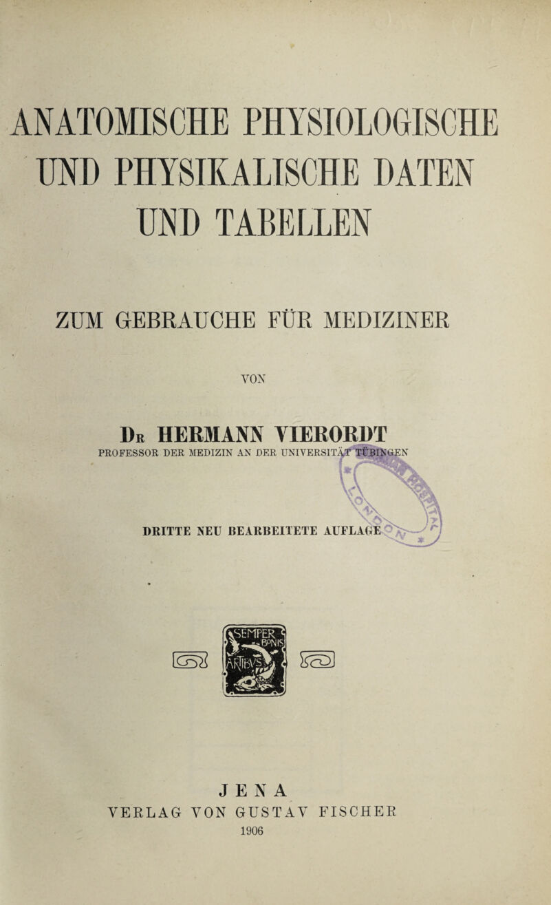 ANATOMISCHE PHYSIOLOGISCHE UND PHYSIKALISCHE DATEN UND TABELLEN ZUM GEBRAUCHE FÜR MEDIZINER VON Dr HERMANN YIERORDT PROFESSOR DER MEDIZIN AN DER UNIVERSITÄT TÜBINGEN DRITTE NEU BEARBEITETE AUFLAUE JENA VERLAG VON GUSTAV FISCHER 1906