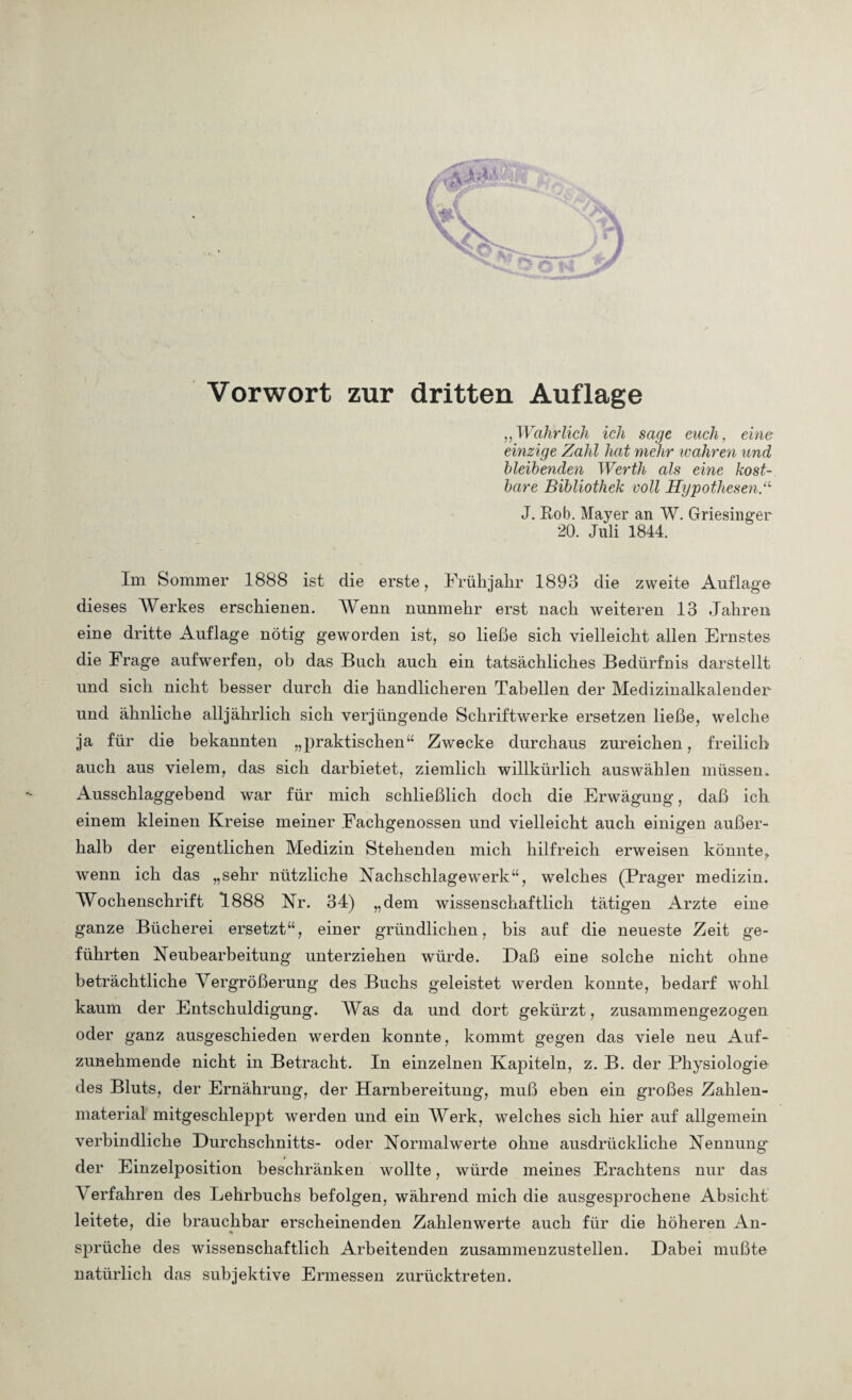 Vorwort zur dritten Auflage ,,Walirlich ich sage euch, eine einzige Zahl hat mehr wahren und bleibenden Werth als eine kost¬ bare Bibliothek voll Hypothesen .“ J. Rob. Mayer an W. Griesinger 20. Juli 1844. Im Sommer 1888 ist die erste, Frühjahr 1893 die zweite Auflage dieses Werkes erschienen. Wenn nunmehr erst nach weiteren 13 Jahren eine dritte Auflage nötig geworden ist, so ließe sich vielleicht allen Ernstes die Frage auf werfen, ob das Buch auch ein tatsächliches Bedürfnis darstellt und sich nicht besser durch die handlicheren Tabellen der Medizinalkalender und ähnliche alljährlich sich verjüngende Schriftwerke ersetzen ließe, welche ja für die bekannten „praktischen“ Zwecke durchaus zureichen, freilich auch aus vielem, das sich darbietet, ziemlich willkürlich auswählen müssen. Ausschlaggebend war für mich schließlich doch die Erwägung, daß ich einem kleinen Kreise meiner Fachgenossen und vielleicht auch einigen außer¬ halb der eigentlichen Medizin Stehenden mich hilfreich erweisen könnte,, wenn ich das „sehr nützliche Nachschlagewerk“, welches (Prager medizin. Wochenschrift 1888 Nr. 34) „dem wissenschaftlich tätigen Arzte eine ganze Bücherei ersetzt“, einer gründlichen, bis auf die neueste Zeit ge¬ führten Neubearbeitung unterziehen würde. Daß eine solche nicht ohne beträchtliche Vergrößerung des Buchs geleistet werden konnte, bedarf wohl kaum der Entschuldigung. Was da und dort gekürzt, zusammengezogen oder ganz ausgeschieden werden konnte, kommt gegen das viele neu Auf¬ zunehmende nicht in Betracht. In einzelnen Kapiteln, z. B. der Physiologie des Bluts, der Ernährung, der Harnbereitung, muß eben ein großes Zahlen¬ material mitgeschleppt werden und ein Werk, welches sich hier auf allgemein verbindliche Durchschnitts- oder Normalwerte ohne ausdrückliche Nennung* der Einzelposition beschränken wollte, würde meines Erachtens nur das Verfahren des Lehrbuchs befolgen, während mich die ausgesprochene Absicht leitete, die brauchbar erscheinenden Zahlenwerte auch für die höheren An¬ sprüche des wissenschaftlich Arbeitenden zusammenzustellen. Dabei mußte natürlich das subjektive Ermessen zurücktreten.