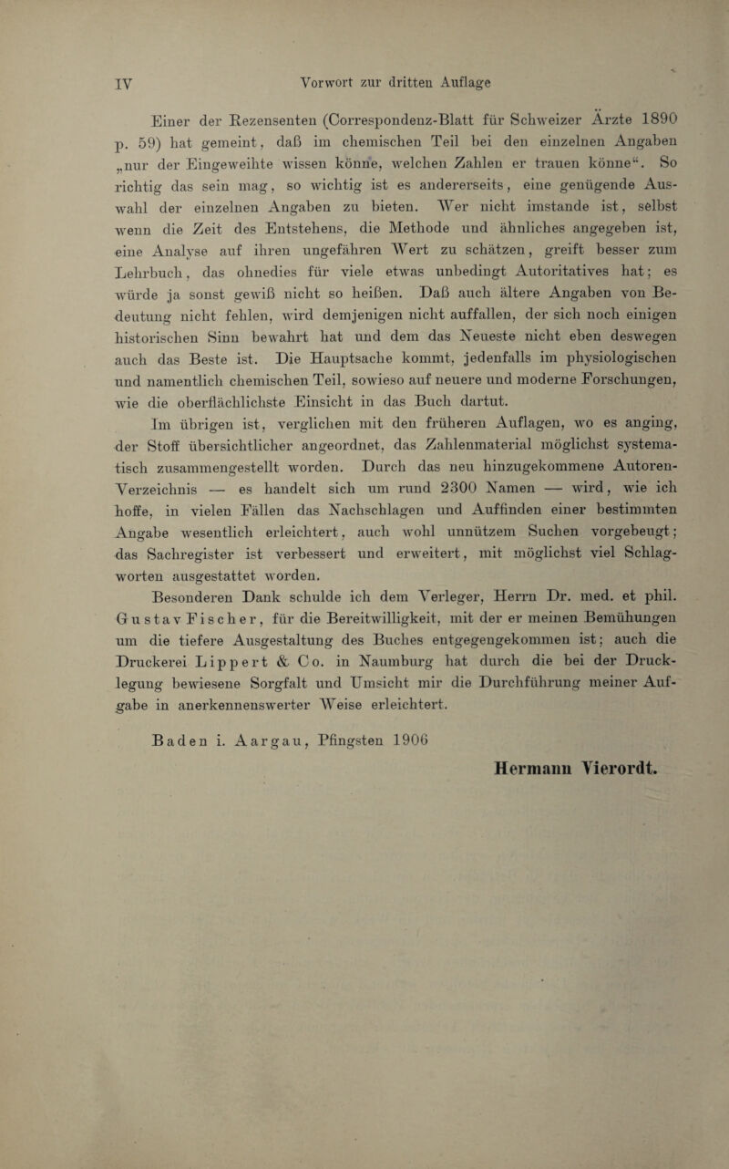 Einer der Rezensenten (Correspondenz-Blatt für Schweizer Ärzte 1890 p. 59) hat gemeint , daß im chemischen Teil bei den einzelnen Angaben „nur der Eingeweihte wissen könne, welchen Zahlen er trauen könne“. So richtig das sein mag, so wichtig ist es andererseits, eine genügende Aus¬ wahl der einzelnen Angaben zu bieten. AVer nicht imstande ist, selbst wenn die Zeit des Entstehens, die Methode und ähnliches angegeben ist, eine Analyse auf ihren ungefähren AVert zu schätzen, greift besser zum Lehrbuch, das ohnedies für viele etwas unbedingt Autoritatives hat; es würde ja sonst gewiß nicht so heißen. Daß auch ältere Angaben von Be¬ deutung nicht fehlen, wird demjenigen nicht auffallen, der sich noch einigen historischen Sinn bewahrt hat und dem das Neueste nicht eben deswegen auch das Beste ist. Die Hauptsache kommt, jedenfalls im physiologischen und namentlich chemischen Teil, sowieso auf neuere und moderne Forschungen, wie die oberflächlichste Einsicht in das Buch dartut. Im übrigen ist, verglichen mit den früheren Auflagen, wo es anging, der Stoff übersichtlicher angeordnet, das Zahlenmaterial möglichst systema¬ tisch zusammengestellt worden. Durch das neu hinzugekommene Autoren- Verzeichnis — es handelt sich um rund 2300 Namen — wird, wie ich hoffe, in vielen Fällen das Nachschlagen und Auf finden einer bestimmten Angabe wesentlich erleichtert, auch wohl unnützem Suchen vorgebeugt; das Sachregister ist verbessert und erweitert, mit möglichst viel Schlag¬ worten ausgestattet worden. Besonderen Dank schulde ich dem A^erleger, Herrn Dr. med. et phil. GustavFischer, für die Bereitwilligkeit, mit der er meinen Bemühungen um die tiefere Ausgestaltung des Buches entgegengekommen ist; auch die Druckerei Lippert & Co. in Naumburg hat durch die bei der Druck¬ legung bewiesene Sorgfalt und Umsicht mir die Durchführung meiner Auf¬ gabe in anerkennenswerter AAreise erleichtert. Baden i. Aargau, Pfingsten 1906 Hermann Yierordt.