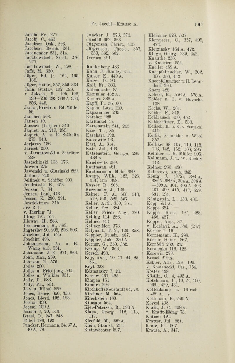 Jacobi, Fr., 277. Jacobj, C., 463. Jacobsen, Osk., 296. Jacobsou, Beruh., 261. Jacquemier 231, 514. Jacubowitsch, Nicol., 276, 277. Jacubo witsch, W., 298. Jaffe, M., 330. Jäger, Ed. ji\, 164, 165, 168. •Jäger, Heinr., 357. 359, 364. Jahn, Gustav, 192, 193. v. Jakscli, B., 195, 196, 198—200, 283,336 Ä. 354, 356, 449.' Jainin, Friedr. u. Ed. Müller 56. Jauchen 563. Jansen 19. Janssen (Leijden) 310. Jaquet, A., 219, 253. Jaquet, A. u. B. Stähelin 273, 343. Jarjavey 136. Jarisch 200. v. Jaruntowski u. Schröter 228. Jastschinski 103, 176. Ja wein 275. Jaworski u. Gluzinski 282. Jellinek 240. Jellinek u. Schifter 200. Jendrassik, E., 453. Jensen, J., 84. Jensen, Paul, 443. Jessen, E., 290, 291. Jewdokimow 315. Jez 211. v. Ihering 71. Illing 191, 511. Illoway, H., 283. Immermann, H., 563. Ingerslev 20, 205, 206, 506. Joachim, Jul., 525. Joachim 493. Johannessen, Ax. u. E. Wang 415, 581. Johansson, J. E., 271, 366. John, Max, 239. Johnson, G.. 576. Jolles 200. Jolles u. Friedjung 530. Jolles u. Winkler 331. Jolly, F., 583. Jolly, Ph., 551. Joly u. Filhol 529. Jones, Bence, 350, 353. Jones, Lloyd, 192, 193. Jordan 438. Joessel 102 A. Jssmer 7, 20, 510. Israel, 0.', 247, 248. Jüdell 196, 199. Juncker, Hermann, 34,37 A, 40 A, 78. Juncker, J., 573, 574. •Jundell 362, 363. Jürgensen, Christ., 405. Jürgensen, Theod.. 357, 359, 362, 562. Iversen 491. Kahlenberg 486. Kahn, J. Stanley 414. Kaiser, K., 449 A. Kaiser, 0., 90. Kall, Fr., 380. Kalmansohu 35. Kammler 462 A. Kanera 336 A. Kapff, P., 56, 60. Kaplan Laza 129. Kapsammer 239. Karcher 229. Karfunkel 47. Karrenstein 241, 245. Kaes, Th., 85. Kasahara 192. Kassowitz 93. Käst, A., 314. Katz, Jul., 426. Katzenstein, George, 265, 433 A. Kaudewitz 289. Kaufmann 481. Kaufmann u. Mohr 339. Kaupp, Wilh. 323, 325, 331, 345, 353. Kayser, B, 265. Kazzander, J., 123. Kehrer, F. A., 506, 513, 519, 521, 526, 527. Keller, Arth. 350, 351. Keller, Frz., 384. Keller, Friedr. Aug., 220. Kelling 114, 286. Kellner 411. Kellner-Mori 373. Kelynack, T. N., 120, 358. Keppler, Friedr., 487. Keppler, Joh., 230 A. Kerner. G., 330, 352. Kernig, W., 366. Kersch 498. Key, Axel, 10, 11, 24, 25, 561. Keyt 238. Kezmarzky 7, 20. Kiesow 461, 485. Kimpen 151. Kimura 294. Kirchhoff (Neustadt) 64, 73. Kirchner, M., 564. Kirschstein 160. Kitasato 564. Kjer-Petersen, B., 590 N. Klaus, Georg, 112, 113, 117. Kleefeld, M., 299 A. Klein, Stanisl., 211. Kleinwächter 527. Klemmer 526, 527. Klemperer, G., 357, 405, 424. Kletzinsky 164 A, 472. Kluge, Georg, 239, 242. Knauthe 258. v. Knieriem 354. Knöller 459 A. Kuoepfelmacher, W., 302. 306, 383, 412. Kuoepfelmacher u. H. Lehn¬ dorff 383. Knorz 428. Kobert, B., 576 A—578 A. Kobler u. 0. v. Hovorka 128 Kochs, W., 261. Köhler, F., 315. Kohlrausch 450, 452. Kohlschütter, E., 538. Kolisch, B. u. K. v. Steiskal 410. Kollik, Schneider u. Wohl 357 Kölliker 88. 107, 110, 115 123, 142. 152, 186, 295. Kölliker u. H. Müller 295.. Kollmann, J. u. W. Büchly 142. Kolmer 266, 436. Kolossova. Anna, 242. König, J„ (372), 384 A, 386A, 389 A, 394A, 396A —399A. 401. 402A, 406 407, 409. 415, 417, 529, 531 534 Königstein, L., 158, 480. Kopp 551 A. Koppe 354. Koppe, Hans, 197, 228, 436, 437. Koppel, Aug., 87. v. Koränyi, A., 536, (537). Körber 7, 19. Kornemann, H., 283. Körner, Heinr., 367. Kornfeld 239, 245. Korolenko 116, 123. Korowin 279. Kossel 219 A. Koßler, Alfr., 196—199. v. Kostanecki, Cas., 154. Koster 428. Köstlin, 0., 4, 493 A. Kotelmann, L., 10, 24, 100, 259, 429, 431. Kottenkamp u. Ullrich 459 A. . Kottmann, B., 590 N. Kövesi 408. Krafft, J. C., 498 A. v. Krafft-Ebing 73. Krämer 491. Kratter, Jul., 581. Kratz, Fr., 567. Krause, A., 347.