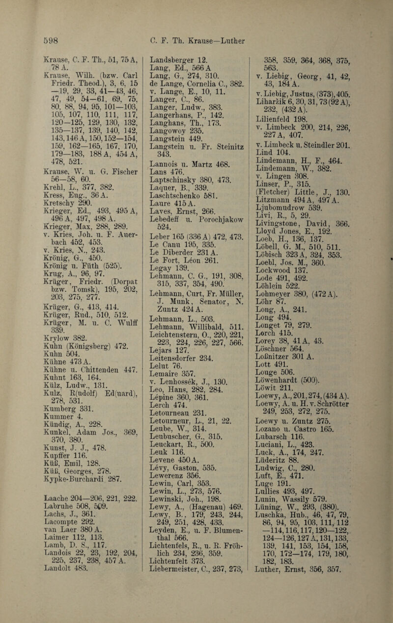 Krause, C. F. Th., 51, 75 A, 78 A. Krause, Wilh. (bzw. Carl Friedr. Theod.), 3, 6, 15 —19, 29, 33, 41-43, 46, 47, 49, 54-61, 69, 75, 80, 88, 94, 95, 101—103, 105, 107, 110, 111, 117, 120-125, 129, 130, 132. 135—137, 139, 140, 142, 143,146 A, 150,152—154, 159; 162—165, 167, 170, 179—183, 188 A, 454 A, 478, 521. Krause, W. u. G. Fischer 56—58, 60. Krehl, L., 377, 382. Kress, Eng., 36 A. Kretschy 290. Krieger, Ed., 493, 495 A, 496 A, 497, 498 A. Krieger, Max, 288, 289. v. Kries, Joh. u. F. Auer¬ bach 452, 453. v. Kries, N., 243. Krönig, G., 450. Krönig u. Fiith (525). Krug, A., 96, 97. Krüger, Friedr. (Dorpat bzw. Tomsk), 195, 202, 203, 275, 277. Krüger, G., 413, 414. Krüger, Rud., 510, 512. Krüger, M. u. C. Wulff 339. Krylow 382. Kuhn (Königsberg) 472. Kuhn 504. Kühne 473 A. Kühne u. Chittenden 447. Kuhnt 163, 164. Külz, Ludw., 131. Kulz, R(udolf) Ed(uard), 278, 531. Kumberg 331. Kummer 4. Kündig, A., 228. Kunkel, Adam Jos., 369, 370, 380. Kunst, J. J., 478. Kupffer 116. Küß, Emil, 128. Küß, Georges, 278. Kypke-Burchardi 287. Laache 204—206, 221, 222. Labruhe 508, 509. Lachs, J., 361. Lacompte 292. van Laer 380 A. Laimer 112, 113. Lamb, D. S., 117. Landois 22, 23, 192, 204, 225, 237, 238, 457 A. Landolt 483. Landsberger 12. Lang, Ed., 566 A Lang, G., 274, 310. de Lange, Cornelia C., 382. v. Lange, E., 10, 11. Langer, C., 86. Langer, Ludw., 383. Langerhans, P., 142. Langhans, Th., 173. Langowoy 235. Langstein 449. Langstein u. Fr. Steinitz 343. Lannois u. Martz 468. Lans 476. Laptschinsky 380, 473. Laquer, B., 339. Laschtschenko 581. Laure 415 A. Laves, Ernst, 266. Lebedeff u. Porochjakow 524. Leber 165 (336 A) 472, 473. ! Le Canu 195, 335. Le Diberder 231A. Le Fort, Leon 261. Legay 139. Lehmann, C. G., 191, 308, 315, 337, 354, 490. Lehmann, Curt, Fr. Müller, J. Munk, Senator, N. Zuntz 424 A. Lehmann, L., 503. Lehmann, Willibald, 511. Leichtenstern, 0., 220, 221, 223, 224, 226, 227, 566. Lejars 127. Leitensdorfer 234. Lelut 76. Lemaire 357. v. Lenhossek, J., 130. Leo, Hans, 282, 284. Lepine 360, 361. Lerch 474. Letourneau 231. Letourneur, L., 21, 22. Leube, W., 314. Leubuscher, G., 315. Leuckart, R., 500. Leuk 116. Levene 450 A. Levy, Gaston, 535. Lewerenz 356. Lewin, Carl, 353. Lewin, L., 273, 576. Lewinski, Joh., 198. Lewy, A., (Hagenau) 469. Lewy, B., 179, 243, 244, 249, 251, 428, 433. Leyden, E., u. F. Blumen¬ thal 566. Lichtenfels, R., u. R. Fröh¬ lich 234, 236, 359. Lichtenfelt 373. Liebermeister, C., 237, 273, 358, 359. 364, 368, 375, 563. v. Liebig, Georg, 41, 42, 43, 184 A. v. Liebig, Justus, (373), 405. Liharzik 6, 30, 31,73 (92 A), 232, (432 A). Lilienfeld 198. v. Limbeck 200, 214, 226, 227 A, 407. v. Limbeck u. Steindler 201. Lind 104. Lindemann, H., F., 464. Lindemann, W., 382. v. Lingen 308. Linser, P., 315. (Fletcher) Little, J., 130. Litzmann 494A, 497 A. Ljubomudrow 539. Livi, R., 5, 29. Livingstone, David, 366. Lloyd Jones, E., 192. Loeb, H., 136, 137. Löbell, G. M., 510, 511. Löbisch 323 A, 324, 353. Loebl, Jos. M., 360. Lockwood 137. Lode 491, 492. Löhlein 522. Lohmeyer 380, (472 A). Löhr 87. Long, A., 241. Long 494. Longet 79, 279. Lorch 415. Lorey 38, 41A, 43. Löschner 564. Loßnitzer 301 A. Lott 491. Longe 506. Löwenhardt (500). Löwit 211. Loewy, A., 201,274, (434 A). Loewy, A. u. H. v. Schrötter 249, 253, 272, 275. Loewy u. Zuntz 275. Lozano u. Castro 165. Lubarsch 116. Luciani, L., 423. Luck, A., 174, 247. Lüderitz 88. Ludwig, C., 280. Luft, E., 471. Luge 191. Lullies 493, 497. Lunin, Wassily 579. Lüning, W., 293, (380). Luschka, Hub., 46, 47, 79, 86, 94, 95, 103, 111, 112 —114,116,117,120—122, 124—126,127 A, 131,133, 139, 141, 153, 154, 158, 170, 172—174, 179, 180, 182, 183. Luther, Ernst, 356, 357.