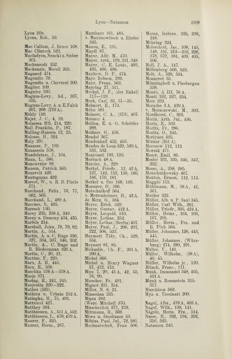 Lyon 20b. Lyons, Hob., 59. Mac Callum, J. Bruce 108. Mac Clintock 522. Macfadyen, Nencki u. Sieber 301. Mackenrodt 332. Mackenzie, Morell 265. Magaard 474. Magendie 79. Magendie u. Chevreul 300. Magitot 109. Magnier 330. Magnus-Levy, Ad., 337, 505. Magnus-Levy, A. u. E.Falck 267, 269 (270 A). Mähly 159. Majer, J. 0., 4, 19. Malassez 205, 214, 220. Mall Franklin, P., 187. Mailing-Hansen 12, 25. Malosse, H., 324. Maly 291. Manasse, P., 199. Manassein 578. Mandelstam, J., 104. Mann, L., 586. Manouvrier 92. Manson, Patrick 565. Mansvelt 426. Mantegazza 492. Marcet, W., u. Pt. B. Floris 371. x Marchand, Felix, 76, 77, 562, 563. Marchand, L., 489 A. Marcuse, S., 495. Maresch 130. Marey 235, 238 A, 248. Marey u. Demeny 434, 435. Marfels 214. Marsball, John, 78, 79, 82. Martin, A., 514. Martin, A. u. C. Buge 326, 327, 334, 337, 346, 352! Martin, A., C. Buge und B. Biedermann 326 A. Martin, C., 20, 21. Martius, F., 225. Marx, A. B., 445. Marx, E., 358. Maschka 576 A—578 A. Masje 371. Masing, E., 241, 245. Masjoutin 220—222. Mathes (525). Mathieu u. Urbain 252 A. Matiegka, H., 75, 493. Matteucci 427. Matthey 504. Matthiessen, A., 551 A, 552. Matthiessen, L., 478, 479 A. Maurer, F., 225. Maurer, Herrn., 287. Mauthner 161, 483. v. Maximowitsch u. Bieder 245. Maxon, E., 195. Maydl 87. Mayer, Alfr. M., 470. Mayer, Arth., 199, 331, 348. Mayer, C. E. Louis, 493, 495, 496, 498. Mayhew, D. P., 474. Mayo Bobson, 299. Mayr, Franz, 562. Mayring 27, 511. Meckel, J. F., (der Enkel) 117-119. Meeh, Carl, 33, 51—55. Mehnert, E., 174. Mehu 581, Meinert, C. A., (373), 407. Meisner 4. Meißen, E. u. G. Schröder 288. Meißner, G., 456. Mendel 367. Mendenhall 452, 453. Mendes de Leon 529, 530 A, 531, 532. Menicanti 193, 195. Merbach 48 A. Mercier, A., 229. Merkel, Friedr., 12, 42 A, 127, 142, 152, 158, 160. 166, 170, 181. Merkel u. Orr 168, 169. Messerer, 0., 586. Metschnikoff 564. v. Mettenheimer, H., 42 A. de Metz, G., 584. Meyer. Erich, 529. Meyer, Gustav, 412 A. Meyer, Leopold, 510. Meyer, Lothar, 252. Meyer, Lothar, (Berlin) 407. Meyer, Paul, J!, 206, 207, 222, 506, 523. Meymott Tidy, Ch., 529, 534. Meynert 81, 85. Michaelis, Ch. F., 261A, 290 A Michel 366. Michel u. Henry Wagner 57, 472, 473. Mies 7, 20, 41A, 42, 55, 78, 90. Miescher, Fr., 491. Mignot 231, 254. Miller, N. 8, 21. Minassian 235. Mintz 282. (Weir) Mitchell 370. Mitscherlich 277, 278. Mittmann, B., 369. Miwa u. Stoeltzner 53. Möbius, Paul. Jul., 72, 581. Mochnatscheff, Frau 506. 1 Moens, Isebree, 225, 238,. 248. Möhring 224. Moleschott, Jac., 108, 145, 148, 151, 213—216, 226, 378, 379, 381, 403, 405, 506. Moll, J. A., 147. Möllenberg 506, 523. Molt, A., 528, 534. Monneret 35. Mönninghoff u. Piesbergen o38. Monro, A. III, 76 A. Monti 192, 227 254. Moor 333. Morache 3A, 439 A. v. Moraczewski, M., 303. Mordhorst, C., 263. Morin, Arth. Jul., 436. Morin, E., 333. Moritz, Fr., 286. Moritz, 0., 245. Moriyasu 495. Mürner (351A). Morosow 112, 113. Morsak 471. Moser, Emil, 86. Mosler 331, 335, 346, 347, 352. Mosso, A., 258, 285. Mötschutkowsky 467. Mouton, Ernest, 112, 113. Muggio 115. Mühlmann, M., 38 A, 41. 361. Mulder 322. Müller, Alb. u. P. Saxl 345. Müller, Carl Wilh., 261. Müller, Friedr., 305, 424 A. Müller, Heinr., 164, 166, 167, 295. Müller, Herrn., Frz. und B. Pöch 564. Müller, Johannes, 126, 443r 445. Müller, Johannes, (Würz¬ burg) 274, 280, 291. Müller, V., 141. Müller, Wilhelm, (38A), 40, 45. Müller, Wilhelm jr., 120. Münch, Franc., 111. Munk, Immanuel 348, 405,. 424 A. Munk u. Bosenstein 315- 317. Murchison 562. Mya u. Tassinari 200. Nagel, Albr., 479 A, 483 A. Nagel, Wilh., 138, 141. Nägele, Herrn. Frz., 514. Nasse, H.. 192, 194, 202, 316, 525. Natanson 243.