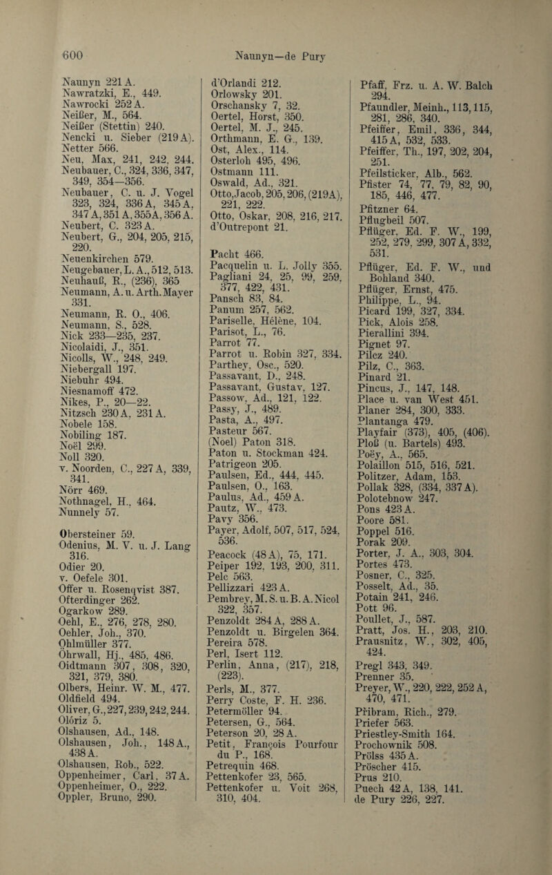Naunyn 221A. Nawratzki, E., 449. Nawrocki 252 A. Neißer, M., 564. Neißer (Stettin) 240. Nencki n. Sieber (219 A). Netter 566. Neu, Max, 241, 242, 244. Neubauer, C., 324, 336, 347, 349, 354—356. Neubauer, C. u. J. Vogel 323, 324, 336 A, 345 A, 347 A, 351A, 355A, 356 A. Neubert, C. 323 A. Neubert, G., 204, 205, 215, 220. Neuenkirchen 579. Neugebauer, L. A., 512, 513. Neuhauß, R., (236), 365 Neumann, A. u. Arth. Mayer 331. Neumann, R. 0., 406. Neumann, S., 528. Nick 233—235, 237. Nicolaidi, J., 351. Nicolls, W., 248, 249. Niebergall 197. Niebuhr 494. Niesnamoff 472. Nikes, P., 20—22. Nitzsch 230 A. 231A. Nobele 158. Nobiling 187. Noel 299. Noll 320. v. Noorden, C., 227 A, 339, 341. Nörr 469. Nothnagel, H.. 464. Nunnely 57. Obersteiner 59. Odenius, M. V. u. J. Lang 316. Odier 20. v. Oefele 301. Offer u. Rosenqvist 387. Ofterdinger 262. Ogarkow 289. Oehl, E., 276, 278, 280. Oehler, Joh., 370. Ohlmüller 377. Öhrwall, Hj., 485, 486. Oidtmann 307, 308 320, 321, 379, 380. Olbers, Heinr. W. M., 477. Oldfield 494. Oliver, G., 227,239,242,244. Olöriz 5. Olshausen, Ad., 148. Olshausen, Joh., 148 A., 438 A. Olshausen, Rob., 522. Oppenheimer, Carl. 37A. Oppenheimer, 0., 222. Oppler, Bruno, 290. d'Orlandi 212. Orlowsky 201. Orschansky 7, 32. Oertel, Horst, 350. Oertel, M. J., 245. Orthmann, E. G., 139. Ost, Alex., 114. Osterloh 495, 496. Ostmann 111. Oswald, Ad., 321. Otto, Jacob, 205,206, (219A), 221 222 Otto, Oskar, 208, 216, 217. d’Outrepont 21. Pacht 466. Pacquelin u. L. Jolly 355. Pagliani 24, 25, 99, 259. 377, 422, 431. Pansch 83, 84. Panum 257, 562. Pariselle. Helene, 104. Parisot, L., 76. Parrot 77. Parrot u. Robin 327, 334. Parthey, Osc., 520. Passavant, D., 248. Passavant, Gustav, 127. Passow, Ad., 121, 122. Passy, J., 489. Pasta, A., 497. Pasteur 567. (Noel) Paton 318. Paton u. Stockman 424. Patrigeou 205. Paulsen, Ed., 444, 445. Paulsen, 0., 163. Paulus, Ad., 459 A. Pautz, W., 473. Pavy 356. Payer, Adolf, 507, 517, 524. ! 536. Peacock (48 A), 75, 171. Peiper 192. 193, 200, 311. Pelc 563. Pellizzari 423 A. Pembrey, M. S. u. B. A. Nicol 322 357. Penzoldt 284 A, 288 A. Penzoldt u. Birgelen 364. Pereira 578. Perl, Isert 112. Perlin. Anna, (217), 218, (223). Perls, M., 377. Perry Coste, F. H. 236. Petermöller 94. Petersen, G., 564. Peterson 20, 28 A. Petit, Frangois Pourfour du P., 168. Petrequin 468. Pettenkofer 23, 565. Pettenkofer u. Voit 268, 310, 404. Pfaff, Frz. u. A. W. Balch 294. Pfaundler, Meink., 113,115, 281, 286, 340. Pfeiffer, Emil, 336, 344, 415 A, 532, 533. Pfeiffer, Th., 197, 202, 204, 251. Pfeilsticker. Alb., 562. Pfister 74, 77, 79, 82, 90, 185, 446, 477. Pfitzner 64. Pflugbeil 507. Pflüger, Ed. F. W., 199, 252, 279, 299, 307 A, 332, 531. Pflüger, Ed. F. W., und Bohland 340. Pflüger, Ernst, 475. Philippe, L., 94. Picard 199, 327, 334. Pick, Alois 258. Pierallini 394. Pignet 97. Pilcz 240. Pilz, C., 363. Pinard 21. Pincus, J., 147, 148. Place u. van West 451. Planer 284, 300, 333. Plantanga 479. Playfair (373), 405, (406). Ploß (u. Bartels) 493. Poey, A., 565. Polaillon 515, 516, 521. Politzer, Adam, 153. Pollak 328, (334, 337 A). Polotebnow 247. Pons 423A. Poore 581. Poppel 516. Porak 209. Porter, J. A., 303, 304. Portes 473. Posner, C., 325. Posselt, Ad., 35. Potain 241, 246. Pott 96. Poullet, J., 587. Pratt, Jos. H., 203, 210. Prausnitz, W., 302, 405, 424. Pregl 343, 349. Premier 35. Preyer, W., 220, 222, 252 A, 470, 471. Pribram, Rieh., 279. Priefer 563. Priestley-Smith 164. Prochownik 508. Prölss 435 A. Pröscher 415. Prus 210. Puech 42 A, 138, 141. de Pury 226, 227.