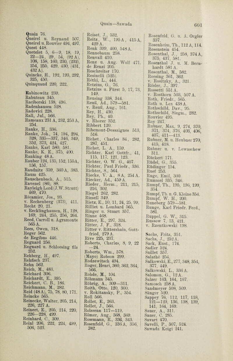 Quaiu—Sawada Quain 76. Queirel u. Reynaud 507. Queirel u. Rouvier 494, 497. Quest 448. Quetelet 5, 6—9, 18, 19, 22—24, 29, 54, (92 A), 108, 158, 160, 230, (232), 254, 255. 429, 430, (431, 432 A). Quincke, H., 192, 193, 292, 325, 450. Quinquaud 220, 222. Rabinowitz 239. Rabuteau 345. ßaciborski 138, 496. Radenhausen 528. Radovici 228. Rail, Jul., 566. Rameaux 231A, 232, 253 A, 254. Ranke, H., 336. Ranke, Job., 74, 194, 294, 328, 335—337, 346, 349. 352, 373, 424, 427. Ranke, Karl 580, 581. Ranke, K. E., 375, 400. Ranking 48 A. Räuber 124,135,152,155A, 156, 157. Raudnitz 359, 360 A, 383. Raum 425. ßauschenbach, A., 515. Ravenei (86), 88. Rayleigh Lord (J. W. Strutt) 469, 470. Recamier, Jos., 93. v. Rechenberg (373), 411. Recht 20, 21. v. Recklinghausen, H., 128, 169, 244, 255, 256, 264. Reed, Carroll u. Agramonte 565 A. Rees, Owen, 318. Reger 562. de Regibus 446. Regnard 256. Regnard u. Schloesing fils 252. Rehberg, H., 497. Rehfisch 237. Reim 562. Reich, M., 483. Reichard 306. Reichardt, E., 395. Reichert, C. B., 186. Reichmann, M., 282. Reid (48 A), 75, 78, 80, 171. Reineke 565. Reinecke, Walter, 205, 214, 226, 227 A. Reinert, E., 205, 214, 220, 226—228, 499. Reinhard, C., 309. Reinl 206, 222, 224, 499, j 506, 523. I Reiset, J., 532. Reitz, W., 195 A, 415 A, 429 A. Renk 399, 400, 548 A. Rennebaum 258. Renvall 410. Renz u. Aug. Wolf 471. de Renzi 205. Reschreiter 170. Resinelli (525). Retlii, L., 444. Retzius, Gr., 76. Retzius u. Fürst 5, 17, 73, 149. Reusing 338, 344. Reuß, Ad., 579—581. v. Reuß, Aug., 161. Rey, H.; 430) Rey, Ph., 40. v. Rhorer 352. Ribbert 120. Ribemont-Dessaignes 513, 516. Richet, Charles 84, 282, 287, 451. Richet, L. A., 159. Richter, Karl Gottfr.. 41, 115, 117, 121, 123. Richter, 0. W. G., 407. Richter, Paul Friedr., 336. Richter, S., 564. Riecke, V. A., 8A, 254 A. Riecker, Ad., 459 A. Rieder, Herrn., 211 215, 216, 302. Riegel 262, 282. Riesell 349. Rietz, E., 10, 11, 24, 25, 99. Rilliet u. Lombard 565. Ringer u. Stuart 357. Rinne 468. Ritter, E., 297, 324. Ritter, J. F., 318. Ritter v. Rittershain, Gott¬ fried, 279 A. Rive 225, 237. Roberts, Charles, 8, 9, 22 —24. Roberts, Wm., 578. (Mayo) Robson 299. RodzeAvitsch 494. Roger, Henri, 360, 362, 364, 566. Rohde, M., 104. Röhmann 345. Röhrig, A., 309—311. Roith, Otto, 120, 300. v. Rokitansky, P., 354. Roll 566. Rollet, E., 263. Rollet, J., 566. ßolssenn 117—119. Römer, Aug., 368, 369. Rosemann, R., 336, 343. Rosenfeld, G., 336 A, 356, 382. Rosenfeld, G. u. A. Orgler 337. Rosenheim, Th., 112 A, 114. Rosenstein 454. Rosenthal, J., 258, 374 A, 375, 437, 581. Rosenthal J. u. M. Bern¬ hardt 581 A. Rosenthal, M,, 582. Roesing 361, 362. v. Rositzky, A., 321. Rösler, J., 397. Rossetti 551A. v. Rosthorn 503, 507 A. Roth, Friedr., 565. Roth u. Lex 438 A. Rothschild, Dav., 95. ! Rothschild, Siegln., 282. Rouvier 495. Roy 247. Rubner, Max, 9, 274, 370, 371, 374, 376, 403, 406, 407, 411—413. Rubner, M. u. Heubner 270, 415, 418. Rubner u. v. Lewaschew 311. Rückert 171. Rüdel, G., 355. Rüdinger 154. Ruef 253. Rüge, Emil, 300. Rummel 335, 346. Rumpf, Th., 195, 196, 199, 354. Rumpf, Th. u. G. Kleine 354. Rumpf, W. H., 200. Runeberg 579—581. Runge, Karl Friedr. Ferd., 581. Ruppel, G. W., 315. Russow 7, 13, 421. v. Rzentkowski 198. Sachs, Fritz, 351. Sachs, J., 252 A. Sack, Eust., 174. Sadler 524. Saillet 357. Salathe 254. Salkowski, E., 277, 348, 354, 377 449 Salkowski, L., 336 A. Salomon, G., 12 A. Salzer 163, 164, 167. Samosch 258 A. Sandmeyer 508, 509. Sänger 520. Sappey 76, 112, 117, 118, 121—123, 136, 138, 139, 141, 164, 169. Sauer, A., 311. Sauer, C. 285. Savart 470. Savelli, P., 507, 524. Sawada Keigi 241.