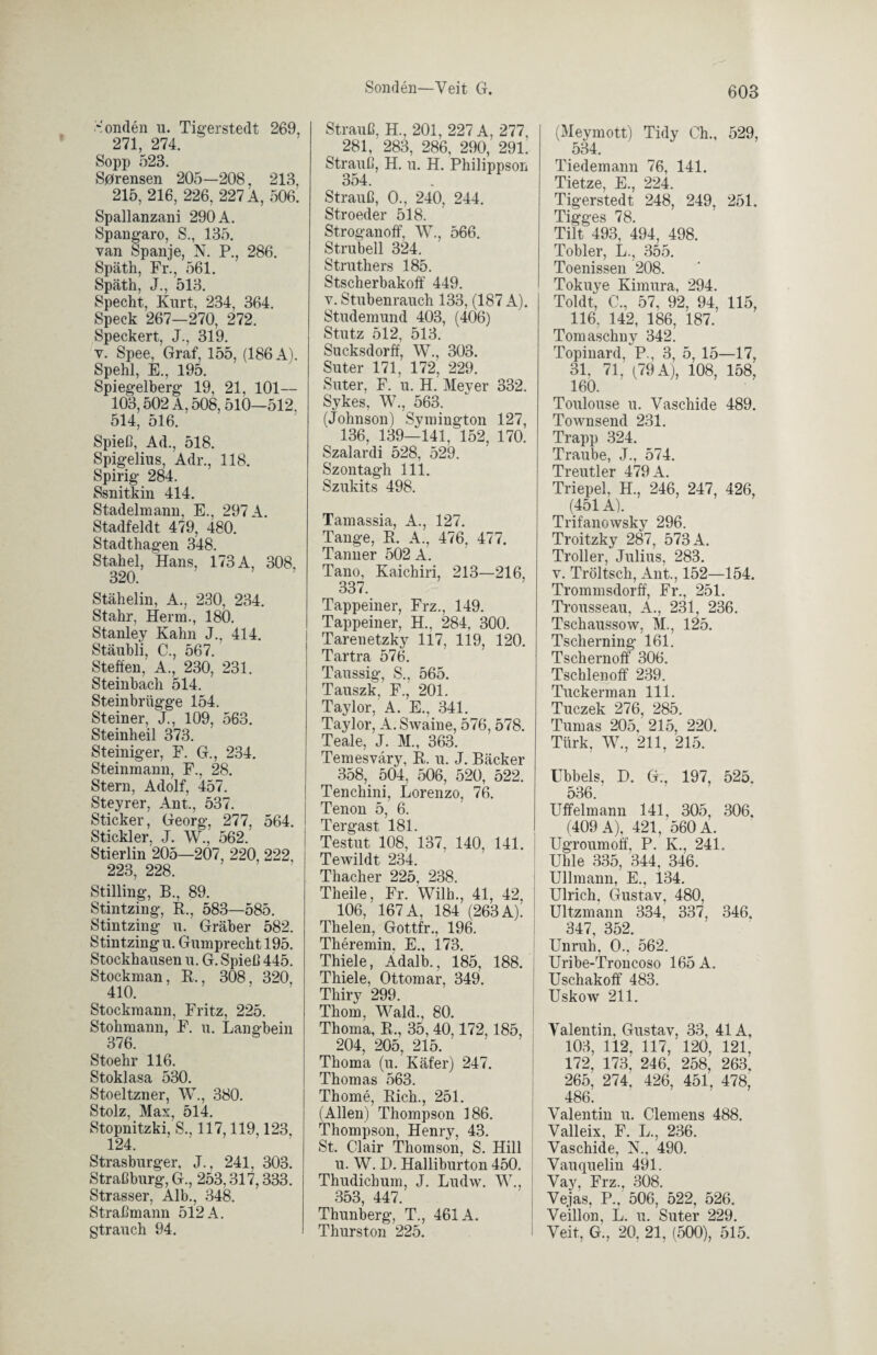 Sonden—Veit G. Sonden u. Tigerstedt 269, 271, 274. Sopp 523. S0rensen 205—208 213, 215, 216, 226, 227 A, 506. Spallanzani 290 A. Spangaro, S., 135. van Spanje, N. P 286. Späth, Fr., 561. Späth, J., 513. Specht, Kurt, 234, 364. Speck 267—270, 272. Speckert, J., 319. v. Spee, Graf, 155, (186 A). Spehl, E., 195. Spiegelberg 19, 21, 101— 103,502 A, 508,510—512, 514, 516. Spieß, Ad., 518. Spigelius, Adr., 118. Spirig 284. Ssnitkin 414. Stadelmann, E., 297 A. Stadfeldt 479, 480. Stadthagen 348. Stahel, Hans, 173 A, 308, 320. Stähelin, A., 230, 234. Stahr, Herrn., 180. Stanley Kahn J., 414. Stäubli, C., 567. Steffen, A., 230, 231. Steinbach 514. Steinbrügge 154. Steiner, J., 109, 563. Steinheil 373. Steiniger, F. G., 234. Steinmann, F., 28. Stern, Adolf, 457. Steyrer, Ant., 537. Sticker, Georg, 277, 564. Stickler, J. W., 562. Stierlin 205—207, 220, 222, 223, 228. Stilling, B., 89. Stintzing, R., 583—585. Stintzing u. Gräber 582. Stintzing u. Gumprecht 195. Stockhausen u. G. Spieß 445. Stockman, R., 308, 320, 410. Stockmann, Fritz, 225. Stohmann, F. u. Langbein 376. Stoehr 116. Stoklasa 530. Stoeltzner, W., 380. Stolz, Max, 514. Stopnitzki, S., 117,119,123, 124. Strasburger, J., 241, 303. Straßburg, G., 253,317,333. Strasser, Alb., 348. Straßmann 512 A. gtrauch 94. Strauß, H., 201, 227 A, 277, 281, 283, 286, 290, 291. Strauß, H. u. H. Philippson 354. Strauß, 0., 240, 244. Stroeder 518. Stroganoff, W., 566. Strubeil 324. Struthers 185. Stscherbakoff 449. v. Stubenrauch 133, (187 A). Studemund 403, (406) Stutz 512, 513. Sucksdorff, W., 303. Suter 171, 172, 229. Suter, F. u. H. Meyer 332. Sykes, W., 563. (Johnson) Svmington 127, 136, 139—141, 152, 170. Szalardi 528, 529. Szontagh 111. Szukits 498. Tamassia, A., 127. Tange, R. A., 476, 477. Tanner 502 A. Tano, Kaichiri, 213—216, 337. Tappeiner, Frz., 149. Tappeiner, H., 284, 300. Taren etzky 117, 119, 120. Tartra 576. Taussig, S., 565. Tauszk, F., 201. Taylor, A. E., 341. Taylor, A.Swaine, 576, 578. Teale, J. M., 363. Temesväry, R. u. J. Bäcker 358, 504, 506, 520, 522. Tenchini, Lorenzo, 76. Tenon 5, 6. Tergast 181. Testut 108, 137, 140, 141. Tewildt 234. Thacher 225, 238. Theile, Fr. Wilb., 41, 42, 106, 167 A, 184 (263 A). Thelen, Gottfr., 196. Theremin, E., 173. Thiele, Ädalb., 185, 188. Thiele, Ottomar, 349. Thiry 299. Thom, Wald., 80. Thoma, R., 35, 40,172,185, 204, 205, 215. Thoma (u. Käfer) 247. Thomas 563. Thome, Rieh., 251. (Allen) Thompson 186. Thompson, Henry, 43. St. Clair Thomson, S. Hill u. W. D. Halliburton 450. Thudichum, J. Ludw. W., 353, 447. Thunberg, T., 461A. Thurston 225. (Meymott) Tidy Ch., 529, 534. Tiedemann 76, 141. Tietze, E., 224. Tigerstedt 248, 249, 251. Tigges 78. Tilt 493, 494, 498. Tobler, L., 355. Toenissen 208. Tokuye Kimura, 294. Toldt, C., 57, 92, 94, 115, 116, 142, 186, 187. Tomaschny 342. Topinard, P., 3, 5, 15—17, 31, 71, (79 A), 108, 158, 16Ö. Toulouse u. Vaschide 489. Townsend 231. Trapp 324. Traube, J., 574. Treutier 479 A. Triepel, H., 246, 247, 426, (451A). Trifanowsky 296. Troitzky 287, 573 A. Troller, Julius, 283. v. Tröltsch, Ant., 152—154. Trommsdorff, Fr., 251. Trousseau, A., 231, 236. Tschaussow, M., 125. Tscherning 161. Tschernoff 306. Tschlenoff 239. Tuckerman 111. Tuczek 276, 285. Tumas 205, 215, 220. Türk, W., 211, 215. Ubbels, D. G., 197, 525. 536. Uffelmann 141, 305, 306. (409 A), 421, 560 A. Ugroumoff, P. K., 241. Uhle 335, 344, 346. Ullmann, E., 134. Ulrich, Gustav, 480, Ultzmann 334, 337, 346. 347, 352. Unruh, 0., 562. Uribe-Troncoso 165 A. Uschakoff 483. Uskow 211. Valentin, Gustav, 33, 41A, 103, 112, 117, 120, 121. 172, 173, 246, 258, 263. 265, 274, 426, 451, 478, 486. _ Valentin u. Clemens 488. Valleix, F. L., 236. Vaschide, N., 490. Vauquelin 491. Vay, Frz., 308. Vejas, P., 506, 522, 526. Veillon, L. u. Suter 229. Veit, G., 20, 21, (500), 515.