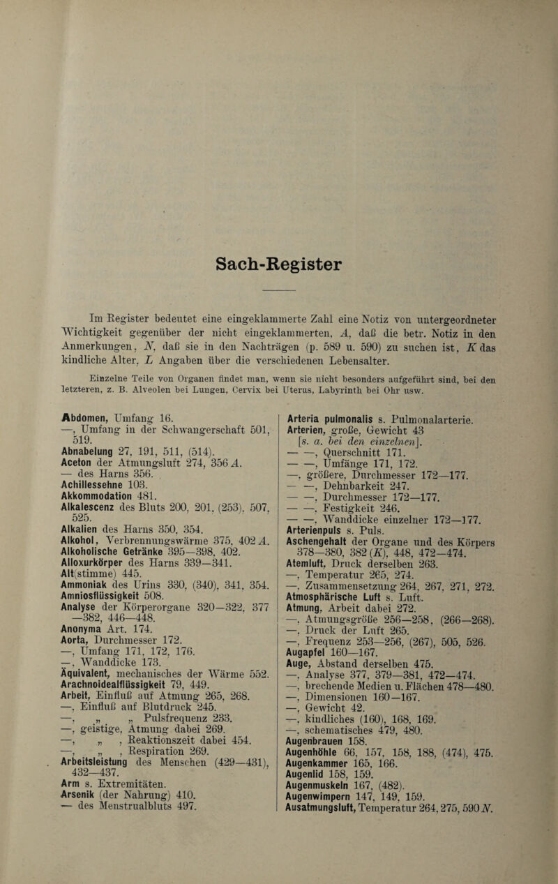 Sach-Register Im Register bedeutet eine eingeklammerte Zahl eine Notiz von untergeordneter Wichtigkeit gegenüber der nicht eingeklammerten, A, daß die betr. Notiz in den Anmerkungen, A7, daß sie in den Nachträgen (p. 589 u. 590) zu suchen ist, K das kindliche Alter, L Angaben über die verschiedenen Lebensalter. Einzelne Teile von Organen findet man, wenn sie nicht besonders aufgeführt sind, bei den letzteren, z. B. Alveolen bei Lungen, Cervix bei Uterus, Labyrinth bei Ohr usw. Abdomen, Umfang 16. —, Umfang in der Schwangerschaft 501, 519. Abnabelung 27. 191, 511, (514). Aceton der Atmungsluft 274, 356 A. — des Harns 356. Achillessehne 103. Akkommodation 481. Alkalescenz des Bluts 200. 201. (253). 507. 525. Alkalien des Harns 350. 354. Alkohol, Yerbrennungswärme 375, 402 A. Alkoholische Getränke 395—398. 402. Alloxurkörper des Harns 339—341. Alt(stimme) 445. Ammoniak des Urins 330. (340), 341. 354. Amniosflüssigkeit 508. Analyse der Körperorgane 320—322. 377 —382, 446—448. Anonyma Art. 174. Aorta, Durchmesser 172. —, Umfang 171, 172, 176. —, Wanddicke 173. Äquivalent, mechanisches der Wärme 552. Arachnoidealflüssigkeit 79, 449. Arbeit, Einfluß auf Atmung 265, 268. —, Einfluß auf Blutdruck 245. —, „ „ Pulsfrequenz 233. —, geistige, Atmung dabei 269. —, „ , Reaktionszeit dabei 454. —, „ , Respiration 269. Arbeitsleistung des Menschen (429—431), 432—437. Arm s. Extremitäten. Arsenik (der Nahrung) 410. ■— des Menstrualbluts 497. Arteräa pulmonalis s. Pulmonalarterie. Arterien, große, Gewicht 43 [s. a. bei den einzelnen]. -, Querschnitt 171. -, Umfänge 171, 172. —. größere, Durchmesser 172—177. — —, Dehnbarkeit 247. — —, Durchmesser 172—177. -—, Festigkeit 246. -, Wanddicke einzelner 172—177. Arterienpuls s. Puls. Aschengehalt der Organe und des Körpers 378—380, 382 (Ä), 448, 472-474. Atemluft, Druck derselben 263. —, Temperatur 265, 274. —. Zusammensetzung 264, 267, 271. 272. Atmosphärische Luft s. Luft. Atmung, Arbeit dabei 272. —, Atmungsgröße 256—258. (266—268). —. Druck der Luft 265. —, Frequenz 253—256, (267), 505, 526. Augapfel 160—167. Auge, Abstand derselben 475. —, Analyse 377. 379—381, 472—474. —, brechende Medien u. Flächen 478—480. —, Dimensionen 160—167. —, Gewicht 42. —, kindliches (160), 168, 169. —, schematisches 479, 480. Augenbrauen 158. Augenhöhle 66. 157, 158, 188, (474), 475. Augenkammer 165, 166. Augenlid 158, 159. Augenmuskeln 167, (482). Augenwimpern 147, 149, 159. Ausatmungsluft, Temperatur 264.275, 590 N.