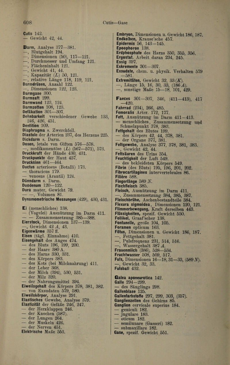 Cutis 142. — Gewicht 42, 44. Parm, Analyse 377—381. —, Blutgehalt 194. —, Dimensionen (50), 117—121. —, Durchmesser und Umfang 121. —, Flächeninhalt 121. —, Gewicht 41, 44. —, Kapazität (Zf) 50, 121. —, relative Länge 118, 119, 121. Darmdrüsen, Anzahl 122. —, Dimensionen 122, 123. Darmgase 300. Darmsaft 299. Darmwand 123, 124. Darmzotten 108, 123. Defäkation 301—307. Dehnbarkeit verschiedener Gewebe 133, 246, 426, 451. Dentition 109. Diaphragma s. Zwerchfell. Diastole der Arterien 237, des Herzens 225. Dickdarm s. Darm. Dosen, letale von Giften 576—578. —, medikamentöse (L) (567—571), 573. Druckkraft der Hände 430, 431. Druckpunkte der Haut 457. Drucksinn 461—464. Ductus arteriosus (Botalli) 173. — thoracicus 179. — venosus (Arantii) 124. Dünndarm s. Darm. Duodenum 120—122. Dura mater, Gewicht 79. -, Volumen 81. Dynamometrische Messungen (429), 430, 431. Ei (menschliches) 138. — (Vogelei) Ausnützung im Darm 411. --Zusammensetzung 385—388. Eierstock, Dimensionen 137—139. —, Gewicht 42 A, 43. Eigenwärme 357 ff. Eisen (tägl. Einnahme) 410. Eisengehalt des Auges 474. — des Bluts 196, 199, 200. — der Haare 380 A. — des Harns 330, 331. — des Körpers 383. — des Kots (hei Milchnahrung) 411. — der Leber 368. — der Milch (394), 530, 531. — der Milz 320. — der Nahrungsmittel 394. Eiweifsgehalt des Körpers 378, 381, 382. — von Exsudaten 579, 580. Ei weifskörper, Analyse 291. Elastisches Gewebe, Analyse 379. Elastizität der Gefäße 246, 247. — der Herzklappen 246. — der Knochen (587). — der Lungen 264. — der Muskeln 426. — der Nerven 451. Elektrische Maße 553. Embryon, Dimensionen u. Gewicht 186, 187. Endkolben, Krause’sche 457. Epidermis 56, 143—145. Epoophoron 138. Erdphosphate des Harns 350, 355, 356. Ergostat, Arbeit daran 234, 245. Essig 397. Exkremente 301—307. Exsudate, ehern, u. physik. Verhalten 579 —581. Extremitäten, Gewicht 32, 33 (E). —, Länge 15, 16, 30, 33, (186 A). —, sonstige Maße 15—18, 101, 429. Faeces 301—307, 346, (411—413), 417 —420. Fahrrad (234), 266, 485. Femoralis Arter. 172, 177. Fett, Ausnützung im Darm 411—413. — menschliches, Zusammensetzung und Schmelzpunkt 378, 383. Fettgehalt des Blutes 199. — des Körpers 42, 44, 378, 381. — der Organe 377, 381. Fettgewebe, Analyse 377, 378, 381, 383. —, Gewicht 42, 44. Fettsäuren des Urins 354. Feuchtigkeit der Luft 549. — des bekleideten Körpers 549. Fibrin (des Bluts) 195, 196, 201, 202. Fibrocartilagines intervertebrales 86. Filiere 588. Fingerlänge 589 V. Fischfleisch 385. Fleisch, Ausnützung im Darm 411. —, Zusammensetzung 384, 385, 387. Fleischbrühe, Aschenbestandteile 384. Flexura sigmoidea, Dimensionen 120, 121. Flimmerbewegung, Kraft derselben 443. Flüssigkeiten, spezif. Gewicht 550. Follikel, Graaf’scher 138. Fontanelle, große 104, 105. Foramen opticum 163. Fötus, Dimensionen u. Gewicht 186, 187. —, Fettgehalt 381. —, Pulsfrequenz 231, 514, 516. —, Wassergehalt 387 A. Frauenmilch (386), 528—534. Fruchtwasser 508, 509, 517. Fürs, Dimensionen 16—18, 31—33, (589 V). —, Gewicht 32, 33. Fufsball 432. Galea aponeurotica 142. Galle 294-299. — des Säuglings 298. Gallenblase 125. Gallenfarbstoffe 297, 299, 303, (357). Ganglienzellen des Gehirns 85. Ganglion cervicale superius 184. — geniculi 182. — jugulare 183. — oticum 182. — semilunare (Gasseri) 182. — submaxillare 182. Gase, spezif. Gewicht 551.