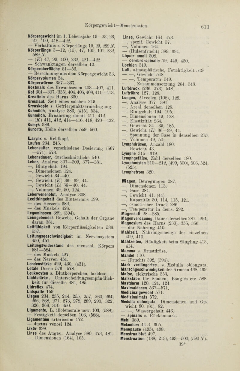 Körpergewicht—Menstruation Körpergewicht im 1. Lebensjahr 19—23, 26, 27, 100, 418—422. — Verhältnis z. Körperlänge 19, 29, 289 N. Körperlänge 3—12, (15), 47, 100, 101, 232, 589 N. — (K) 47, 99, 100, 232, 421—422. — Schwankungen derselben 12. Körperoberfläche 51—53. — Berechnung aus dem Körpergewicht 53. Körpervolumen 54. Körperwärme 357 — 367. Kostmafs des Erwachsenen 403—407, 411. Kot 301-307, (355), 404,405,408,411-413. Kreatinin des Harns 330. Kreislauf, Zeit eines solchen 249. Kryoskopie s. Gefrierpunktserniedrigung. Kuhmilch, Analyse 386, (415), 534. Kuhmilch, Ernährung damit 411, 412. — (K) 411, 412, 414—416, 418, 420—422. Kumys 386. Kurorte, Höhe derselben 559, 560. Larynx s. Kehlkopf. Laufen 234, 245. Lebensalter, verschiedene Dosierung (567 —571), 573. Lebensdauer, durchschnittliche 540. Leber, Analyse 307—309, 377—381. —, Blutgehalt 194. —, Dimensionen 124. —, Gewicht 34—40. —, Gewicht (K) 36—39, 44. —, Gewicht (L) 36—40, 44. —, Volumen 49, 50, 124. Lebervenenblut, Analyse 308. Lecithingehalt des Blutserums 199. — des Herzens 382. — des Muskels 426. Leguminosen 389, (394). Leimgebendes Gewebe, Gehalt der Organe daran 381. Leitfähigkeit von Körperflüssigkeiten 536, 537. Leitungsgeschwindigkeit im Nervensystem 450, 451. Leitungswiderstand des menschl. Körpers 581—584. — des Muskels 427. — des Nerven 451. Lendenstärke 429, 430, (431). Letale Dosen 576—578. Leukocyten s. Blutkörperchen, farblose. Lichtstärke, Unterscheidungsempfindlich¬ keit für dieselbe 484, 485. Lidreflex 474. I irUnalfp 1 W Liegen 234, 235, 244, 255, 257, 260, 264, 266, 268, 271, 273, 279, 289, 290, 322, 326, 366, 370, 450. Ligamente, L. iliofemorale usw. 103, (588), — Festigkeit derselben 103, (588), Ligamentum arteriosum 172. — ductus venosi 124. Likör 398. Linse des Auges, Analyse 380, 473, 481. —, Dimensionen (164), 165. Linse, Gewicht 164, 473. —, spezif. Gewicht 57. —, Volumen 164. — (Hülsenfrucht) 389, 394. Liquor amnii 508. — cerebro-spinalis 79, 449, 450. Lochien 519. Luft, atmosphärische, Feuchtigkeit 549. -, Gewicht 548. -, Temperatur 549. -, Zusammensetzung 264, 548. Luftdruck (236, 273), 548. Luftröhre 127, 128. Lungen, Alveolen (108), 128. —, Analyse 377—381. —, Areal derselben 128. —, Blutgehalt 194, 195. —, Dimensionen 49, 128. —, Elastizität 264. —, Gewicht 34—39, 185. —, Gewicht (L) 36—39, 44. —, Spannung der Gase in denselben 275. —, Volumen 49, 50. Lymphdrüsen, Anzahl 180. —, Gewicht 43. Lymphe 315—319. Lymphgefäfse, Zahl derselben 180. Lymphocyten 210—212, (499, 500). 506, 524, (525). Lymphstrom 320. Magen, Bewegungen 287. —, Dimensionen 113. —, Gase 284. —, Gewicht 41, (44). —, Kapazität 50, 114, 115, 121. —, osmotischer Druck 286. —, Temperatur in dems. 292. Magensaft 28—285. Magenverdauung, Dauer derselben 287—291. Magnesium des Harns (230), 355, 356. — der Nahrung 410. Mahlzeit, Nahrungsmenge der einzelnen 409, 410. Mahlzeiten, Häufigkeit beim Säugling 413, 414. Mamma s. Brustdrüse. Mandel 110. — (Frucht) 392, (394). Mark verlängertes, s. Medulla oblongata. Marschgeschwindigkeit der Armeen 438, 439. Mafse, elektrische 553. Mafsstäbe für Sonden, Bougies etc. 588. Mastdarm 120, 121, 124. Maximaldosen 567—571. Medizinalgewicht 571. Medizinalmafs 572. Medulla oblongata, Dimensionen und Ge¬ wicht 80, (81), 82. -, Wassergehalt 446. — spinalis s. Rückenmark. Mehl 389. Mekonium 44 A, 305. Menopause (495), 498. Menstrualblut 497. Menstruation (138, 213), 493—500, (590 N). 39*