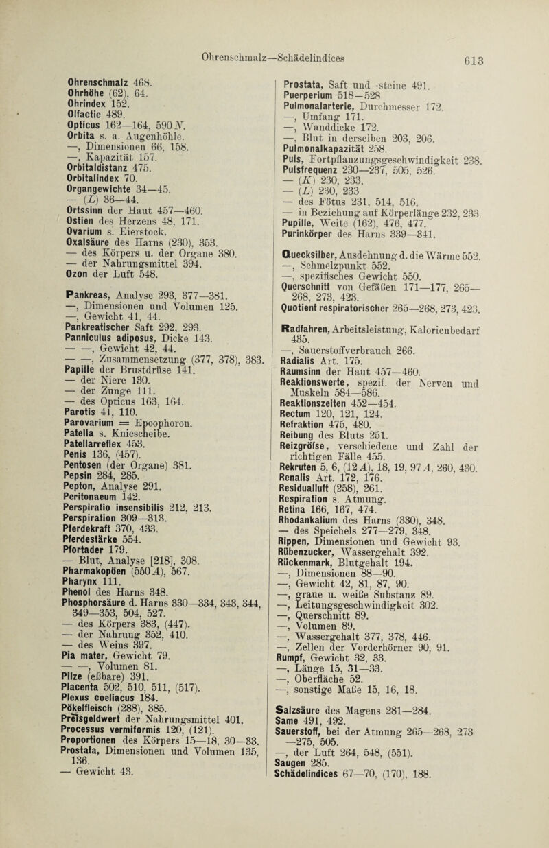 Ohrenschmalz—Schädelindices Ohrenschmalz 468. Ohrhöhe (62), 64. Ohrindex 152. Olfactie 489. Opticus 162—164, 590 W. Orbita s. a. Augenhöhle. —, Dimensionen 66, 158. —. Kapazität 157. Orbitaldistanz 475. Orbitalindex 70. Organgewichte 34—45. — (L) 36—44. Ortssinn der Haut 457—460. Ostien des Herzens 48, 171. Ovarium s. Eierstock. Oxalsäure des Harns (230), 353. — des Körpers u. der Organe 380. — der Nahrungsmittel 394. Ozon der Luft 548. Pankreas, Analyse 293, 377—381. —, Dimensionen und Volumen 125. ■—, Gewicht 41, 44. Pankreatischer Saft 292, 293. Panniculus adiposus, Dicke 143. -, Gewicht 42, 44. — —, Zusammensetzung (377, 378), 383. Papille der Brustdrüse 141. — der Niere 130. — der Zunge 111. — des Opticus 163, 164. Parotis 41, 110. Parovarium = Epoophoron. Patella s. Kniescheibe. Patellarreflex 453. Penis 136, (457). Pentosen (der Organe) 381. Pepsin 284, 285. Pepton, Analyse 291. Peritonaeum 142. Perspiratio insensibilis 212, 213. Perspiration 309—313. Pferdekraft 370, 433. Pferdestärke 554. Pfortader 179. — Blut, Analyse [218], 308. Pharmakopöen (550A), 567. Pharynx 111. Phenol des Harns 348. Phosphorsäure d. Harns 330—334, 343, 344, 349—353, 504, 527. — des Körpers 383, (447). — der Nahrung 352, 410. — des Weins 397. Pia mater, Gewicht 79. -, Volumen 81. Pilze (eßbare) 391. Placenta 502, 510, 511, (517). Plexus coeliacus 184. Pökelfleisch (288), 385. Prelsgeldwert der Nahrungsmittel 401. Processus vermiformis 120, (121). Proportionen des Körpers 15—18, 30—33. Prostata, Dimensionen und Volumen 135, 136. — Gewicht 43. Prostata, Saft und -steine 491. Puerperium 518—528 Pulmonalarterie, Durchmesser 172. —, Umfang 171. —, Wanddicke 172. —, Blut in derselben 203, 206. Pulmonalkapazität 258. Puls, Fortpflanzungsgeschwindigkeit 238. Pulsfrequenz 230—237, 505, 526. — (K) 230, 233. — (L) 2:10, 233 — des Fötus 231, 514, 516. — in Beziehung auf Körperlänge 232, 233 Pupille, Weite (162), 476, 477. Purinkörper des Harns 339—341. Quecksilber, Ausdehnung d. die Wärme 552. —, Schmelzpunkt 552. —, spezifisches Gewicht 550. Querschnitt von Gefäßen 171—177, 265— 268, 273, 423. Quotient respiratorischer 265—268, 273, 423. Radfahren, Arbeitsleistung, Kalorienbedarf 435. —, Sauerstoffverbrauch 266. Radialis Art. 175. Raumsinn der Haut 457—460. Reaktionswerte, spezif. der Nerven und Muskeln 584—586. Reaktionszeiten 452—454. Rectum 120, 121, 124. Refraktion 475, 480. Reibung des Bluts 251. Reizgröfse, verschiedene und Zahl der richtigen Fälle 455. Rekruten 5, 6, (12 A), 18, 19, 97 A, 260, 430. Renalis Art. 172, 176. Residualluft (258), 261. Respiration s. Atmung. Retina 166, 167, 474. Rhodankalium des Harns (330), 348. — des Speichels 277—279, 348. Rippen, Dimensionen und Gewicht 93. Rübenzucker, Wassergehalt 392. Rückenmark, Blutgehalt 194. —, Dimensionen 88—90. —, Gewicht 42, 81, 87, 90. —, graue u. weiße Substanz 89. —, Leitungsgeschwindigkeit 302. —, Querschnitt 89. —, Volumen 89. —, Wassergehalt 377, 378, 446. —, Zellen der Vorderhörner 90, 91. Rumpf, Gewicht 32, 33. —, Länge 15, 31—33. —, Oberfläche 52. —, sonstige Maße 15, 16, 18. Salzsäure des Magens 281—284. Same 491, 492. Sauerstoff, bei der Atmung 265—268, 273 _275 505 —, der Luft 264, 548, (551). Saugen 285. Schädelindices 67—70, (170), 188.