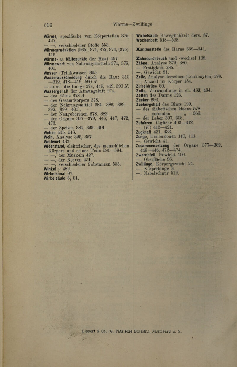 Wärme, spezifische von Körperteilen 375, 427. -, verschiedener Stoffe 553. Wärmeproduktion (265), 371, 372, 374, (375), 416. Wärme- u. Kältepunkte der Haut 457. Wärmewert von Nahrungsmitteln 371, 376, 400. Wasser (Trinkwasser) 395. Wasserausscheidung durch die Haut 310 —312, 418—419, 590 iY. — durch die Lunge 274, 418, 419, 590 N. Wassergehalt der Atmungsluft 274. — des Fötus 378 A. — des Gesamtkörpers 378. — der Nahrungsmittel 384—386, 389— 392, (399—401). - — der Neugeborenen 378, 382. — der Organe 377—379, 446, 447, 472, 473. — der Speisen 384, 399—401. Wehen 515, 516. Wein, Analyse 396, 397. Weitwurf 432. Widerstand, elektrischer, des menschlichen Körpers und seiner Teile 581—584. -, der Muskeln 427. -, der Nerven 451. -, verschiedener Substanzen 555. Winkel y 482. Wirbelkanal 87. Wirbelsäule 6, 91. Wirbelsäule Beweglichkeit ders. 87. Wochenbett 518—528. Xanthinstoffe des Harns 339—341. Zahndurchbruch und -Wechsel 109. Zähne, Analyse 379, 380. — Festigkeit 285. —, Gewicht 91. Zelle, Analyse derselben (Leukozyten) 198. —, Anzahl im Körper 184. Zirbeldrüse 80. Zolle, Verwandlung in cm 483, 484. Zotten des Darms 123. Zucker 392. Zuckergehalt des Bluts 199. — des diabetischen Harns 578. — „ normalen „ 356. — der Leber 307, 308. Zufuhren, tägliche 403 — 412. —, (K) 415—421. Zugkraft 431, 433. Zunge, Dimensionen 110, 111. —, Gewicht 41. Zusammensetzung der Organe 377—382. 446—448, 472—474. Zwerchfell, Gewicht 106. —, Oberfläche 96. Zwillinge, Körpergewicht 21. —, Körperlänge 8. —, Nabelschnur 512. Lippert & Co. (G-. Pätz’sche Buchdr.), Naumburg a. S. »