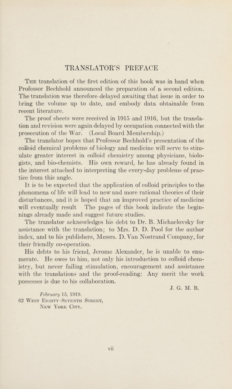 TRANSLATOR’S PREFACE The translation of the first edition of this book was in hand when Professor Bechhold announced the preparation of a second edition. The translation was therefore delayed awaiting that issue in order to bring the volume up to date, and embody data obtainable from recent literature. The proof sheets were received in 1915 and 1916, but the transla¬ tion and revision were again delayed by occupation connected with the prosecution of the War. (Local Board Membership.) The translator hopes that Professor Bechhold’s presentation of the colloid chemical problems of biology and medicine will serve to stim¬ ulate greater interest in colloid chemistry among physicians, biolo¬ gists, and bio-chemists. His own reward, he has already found in the interest attached to interpreting the every-day problems of prac¬ tice from this angle. It is to be expected that the application of colloid principles to the phenomena of life will lead to new and more rational theories of their disturbances, and it is hoped that an improved practice of medicine will eventually result The pages of this book indicate the begin¬ nings already made and suggest future studies. The translator acknowledges his debt to Dr. B. Michaelovsky for assistance with the translation; to Mrs. D. D. Pool for the author index, and to his publishers, Messrs. D. Van Nostrand Company, for their friendly co-operation. His debts to his friend, Jerome Alexander, he is unable to enu¬ merate. He owes to him, not only his introduction to colloid chem¬ istry, but never failing stimulation, encouragement and assistance with the translations and the proof-reading: Any merit the work possesses is due to his collaboration. J. G. M. B. February 15, 1919. 62 West Eighty-Seventh Street, New York City, Vll