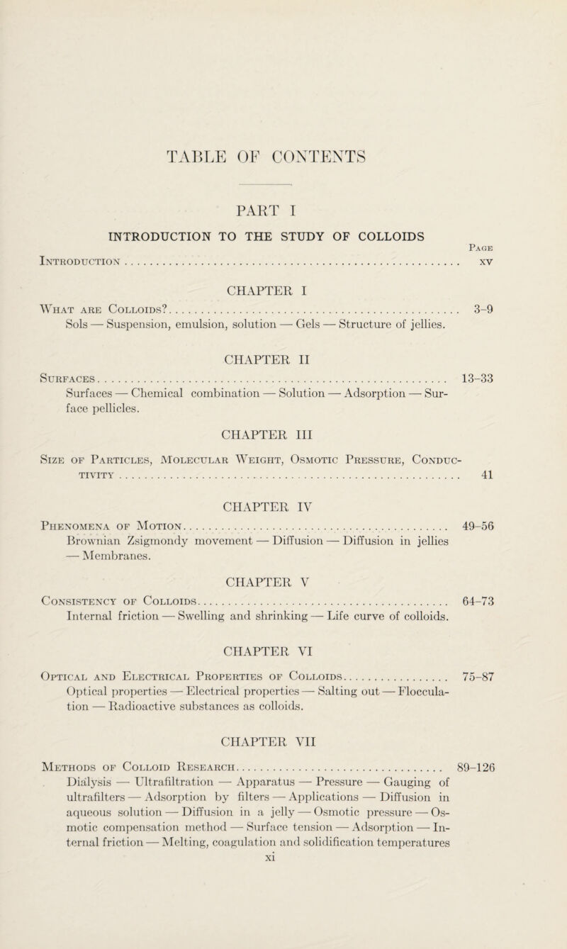 PART I INTRODUCTION TO THE STUDY OF COLLOIDS Introduction. Page XV CHAPTER I What are Colloids?. 3-9 Sols — Suspension, emulsion, solution — Gels — Structure of jellies. CHAPTER II Surfaces. 13-33 Surfaces — Chemical combination — Solution — Adsorption —■ Sur¬ face pellicles. CHAPTER III Size of Particles, Molecular Weight, Osmotic Pressure, Conduc¬ tivity . 41 CHAPTER IV Phenomena of Motion.. 49-56 Brownian Zsigmondy movement — Diffusion — Diffusion in jellies — Membranes. CHAPTER V Consistency of Colloids. Internal friction — Swelling and shrinking—-Life curve of colloids. 64-73 CHAPTER VI Optical and Electrical Properties of Colloids. 75-87 Optical properties — Electrical properties — Salting out — Floccula¬ tion — Radioactive substances as colloids. CHAPTER VII Methods of Colloid Research. 89-126 Dialysis — Ultrafiltration — Apparatus — Pressure — Gauging of ultrafilters — Adsorption by filters — Applications — Diffusion in aqueous solution — Diffusion in a jelly — Osmotic pressure — Os¬ motic compensation method — Surface tension — Adsorption — In¬ ternal friction — Melting, coagulation and solidification temperatures