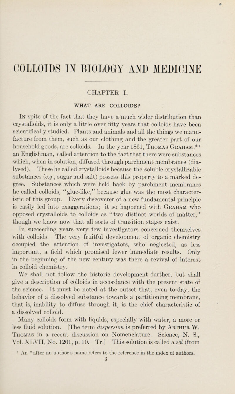 CHAPTER I. WHAT ARE COLLOIDS? In spite of the fact that they have a much wider distribution than crystalloids, it is only a little over fifty years that colloids have been scientifically studied. Plants and animals and all the things we manu¬ facture from them, such as our clothing and the greater part of our household goods, are colloids. In the year 1861, Thomas Graham,* 1 an Englishman, called attention to the fact that there were substances which, when in solution, diffused through parchment membranes (dia¬ lysed). These he called crystalloids because the soluble crystallizable substances (e.g., sugar and salt) possess this property to a marked de¬ gree. Substances which were held back by parchment membranes he called colloids, “glue-like/’ because glue was the most character¬ istic of this group. Every discoverer of a new fundamental principle is easily led into exaggerations; it so happened with Graham who opposed crystalloids to colloids as “two distinct worlds of matter, ’ though we know now that all sorts of transition stages exist. In succeeding years very few investigators concerned themselves with colloids. The very fruitful development of organic chemistry occupied the attention of investigators, who neglected, as less important, a field which promised fewer immediate results. Only in the beginning of the new century was there a revival of interest in colloid chemistry. We .shall not follow the historic development further, but shall give a description of colloids in accordance with the present state of the science. It must be noted at the outset that, even to-day, the behavior of a dissolved substance towards a partitioning membrane, that is, inability to diffuse through it, is the chief characteristic of a dissolved colloid. Many colloids form with liquids, especially with water, a more or less fluid solution. [The term dispersion is preferred by Arthur W. Thomas in a recent discussion on Nomenclature. Science, N. S., Vol. XLVII, No. 1201, p. 10. Tr.] This solution is called a sol (from 1 An * after an author’s name refers to the reference in the index of authors. 3