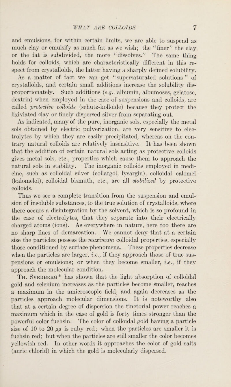 and emulsions, for within certain limits, we are able to suspend as much clay or emulsify as much fat as we wish; the “finer’’ the clay or the fat is subdivided, the more “ dissolves.” The same thing holds for colloids, which are characteristically different in this re¬ spect from crystalloids, the latter having a sharply defined solubility. As a matter of fact we can get “supersaturated solutions” of crystalloids, and certain small additions increase the solubility dis¬ proportionately. Such additions (e.g., albumin, albumoses, gelatose, dextrin) when employed in the case of suspensions and colloids, are called protective colloids (schutz-kolloide) because they protect the lixiviated clay or finely dispersed silver from separating out. As indicated, many of the pure, inorganic sols, especially the metal sols obtained by electric pulverization, are very sensitive to elec¬ trolytes by which they are easily precipitated, whereas on the con¬ trary natural colloids are relatively insensitive. It has been shown that the addition of certain natural sols acting as protective colloids gives metal sols, etc., properties which cause them to approach the natural sols in stability. The inorganic colloids employed in medi¬ cine, such as colloidal silver (collargol, lysargin), colloidal calomel (kalomelol), colloidal bismuth, etc., are all stabilized by protective colloids. Thus we see a complete transition from the suspension and emul¬ sion of insoluble substances, to the true solution of crystalloids, where there occurs a disintegration by the solvent, which is so profound in the case of electrolytes, that they separate into their electrically charged atoms (ions). As everywhere in nature, here too there are no sharp lines of demarcation. We cannot deny that at a certain size the particles possess the maximum colloidal properties, especially those conditioned by surface phenomena. These properties decrease when the particles are larger, i.e., if they approach those of true sus¬ pensions or emulsions; or when they become smaller, i.e., if they approach the molecular condition. Th. Svedberg* has shown that the light absorption of colloidal gold and selenium increases as the particles become smaller, reaches a maximum in the amicroscopic field, and again decreases as the particles approach molecular dimensions. It is noteworthy also that at a certain degree of dispersion the tinctorial power reaches a maximum which in the case of gold is forty times stronger than the powerful color fuchsin. The color of colloidal gold having a particle size of 10 to 20 mm is ruby red; when the particles are smaller it is fuchsin red; but when the particles are still smaller the color becomes yellowish red. In other words it approaches the color of gold salts (auric chlorid) in which the gold is molecularly dispersed.