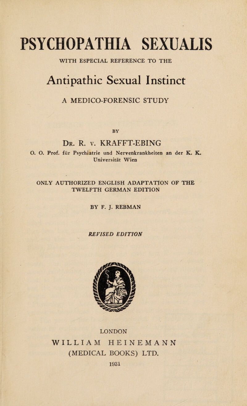 WITH ESPECIAL REFERENCE TO THE Antipathic Sexual Instinct A MEDICO-FORENSIC STUDY BY Dr. R. v. KRAFFT-EBING O. O. Prof, für Psychiatrie und Nervenkrankheiten an der K. K. Universität Wien ONLY AUTHORIZED ENGLISH ADAPTATION OF THE TWELFTH GERMAN EDITION BY F. J. REBMAN REVISED EDITION LONDON WILLIAM HEINEMANN (MEDICAL BOOKS) LTD. 1931