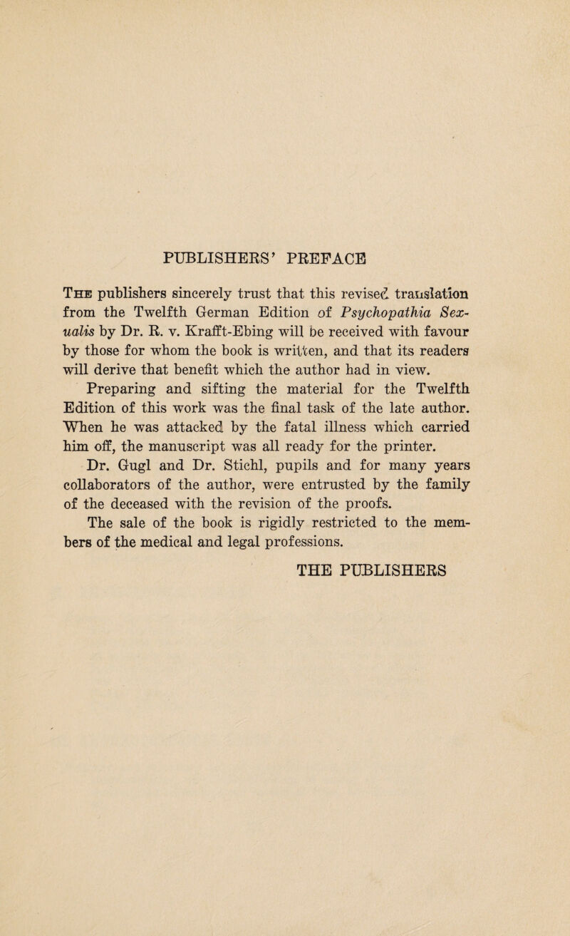 PUBLISHERS’ PREFACE The publishers sincerely trust that this revised translation from the Twelfth German Edition of Psychopathia Sex- ualis by Dr. R. v. Krafft-Ebing will be received with favour by those for whom the book is written, and that its readers will derive that benefit which the author had in view. Preparing and sifting the material for the Twelfth Edition of this work was the final task of the late author. When he was attacked by the fatal illness which carried him off, the manuscript was all ready for the printer. Dr. Gugl and Dr. Stiehl, pupils and for many years collaborators of the author, were entrusted by the family of the deceased with the revision of the proofs. The sale of the book is rigidly restricted to the mem¬ bers of the medical and legal professions. THE PUBLISHERS