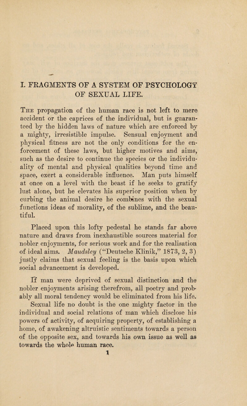 OF SEXUAL LIFE. The propagation of the human race is not left to mere accident or the caprices of the individual, hut is guaran¬ teed by the hidden laws of nature which are enforced by a mighty, irresistible impulse. Sensual enjoyment and physical fitness are not the only conditions for the en¬ forcement of these laws, but higher motives and aims, such as the desire to continue the species or the individu¬ ality of mental and physical qualities beyond time and space, exert a considerable influence. Man puts himself at once on a level with the beast if he seeks to gratify lust alone, but he elevates his superior position when by curbing the animal desire he combines with the sexual functions ideas of morality, of the sublime, and the beau¬ tiful. Placed upon this lofty pedestal he stands far above nature and draws from inexhaustible sources material for nobler enjoyments, for serious work and for the realisation of ideal aims. Maudsley (“Deutsche Klinik,” 1873, 2, 3) justly claims that sexual feeling is the basis upon which social advancement is developed. If man were deprived of sexual distinction and the nobler enjoyments arising therefrom, all poetry and prob¬ ably all moral tendency would be eliminated from his life. Sexual life no doubt is the one mighty factor in the individual and social relations of man which disclose his powers of activity, of acquiring property, of establishing a home, of awakening altruistic sentiments towards a person of the opposite sex, and towards his own issue as well as towards the whole human race. 1