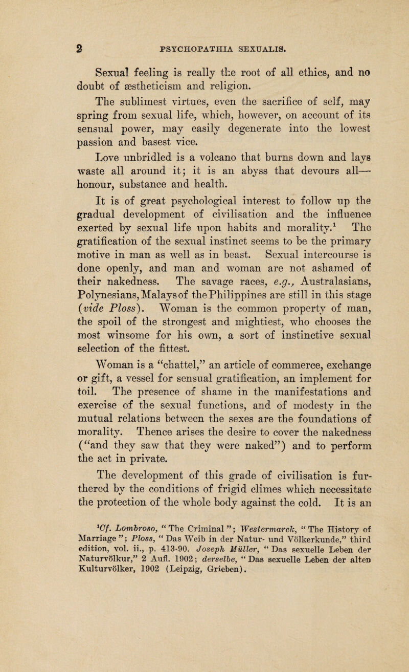 Sexual feeling is really the root of all ethics, and no doubt of sestheticism and religion. The sublimest virtues, even the sacrifice of self, may spring from sexual life, which, however, on account of its sensual power, may easily degenerate into the lowest passion and basest vice. Love unbridled is a volcano that burns down and lays waste all around it; it is an abyss that devours all—• honour, substance and health. It is of great psychological interest to follow up the gradual development of civilisation and the influence exerted by sexual life upon habits and morality.1 The gratification of the sexual instinct seems to be the primary motive in man as well as in beast. Sexual intercourse is done openly, and man and woman are not ashamed of their nakedness. The savage races, e.g., Australasians, Polynesians, Malays of the Philippines are still in this stage (vide Ploss). Woman is the common property of man, the spoil of the strongest and mightiest, who chooses the most winsome for his own, a sort of instinctive sexual selection of the fittest. Woman is a “chattel,” an article of commerce, exchange or gift, a vessel for sensual gratification, an implement for toil. The presence of shame in the manifestations and exercise of the sexual functions, and of modestv in the mutual relations between the sexes are the foundations of morality. Thence arises the desire to cover the nakedness (“and they saw that they were naked”) and to perform the act in private. The development of this grade of civilisation is fur¬ thered by the conditions of frigid climes which necessitate the protection of the whole body against the cold. It is an *Cf. Lombroso, “The Criminal”; Westermarch, “The History of Marriage Ploss, “ Das Weib in der Natur- und Völkerkunde,” third edition, vol. ii., p. 413-90. Joseph Müller, “Das sexuelle Leben der Naturvölkur,” 2 xVufl. 1902; derselbe, “Das sexuelle Leben der alten Kulturvölker, 1902 (Leipzig, Grieben).