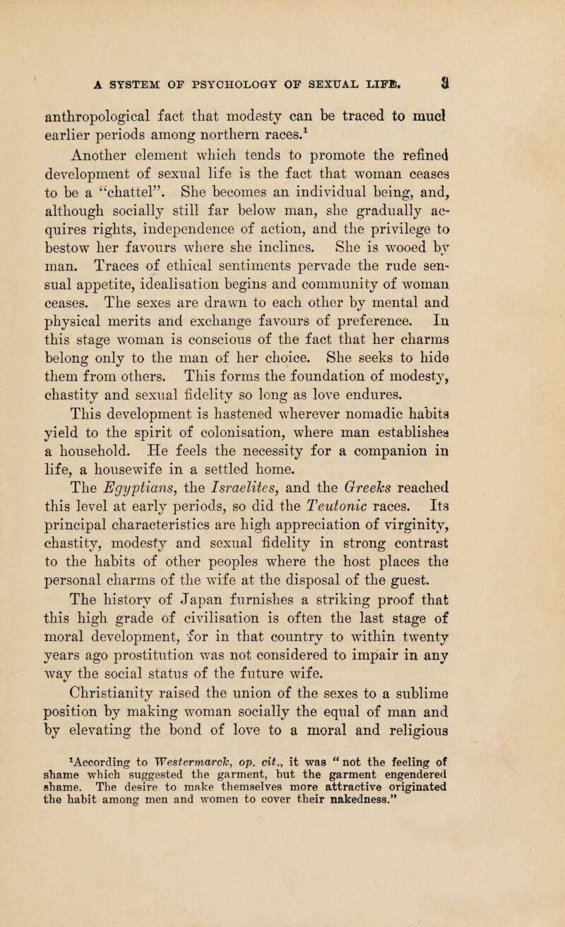 anthropological fact that modesty can be traced to naucl earlier periods among northern races.1 Another element which tends to promote the refined development of sexual life is the fact that woman ceases to be a “chattel”. She becomes an individual being, and, although socially still far below man, she gradually ac¬ quires rights, independence of action, and the privilege to bestowT her favours where she inclines. She is wooed by man. Traces of ethical sentiments pervade the rude sen¬ sual appetite, idealisation begins and community of woman ceases. The sexes are drawn to each other by mental and physical merits and exchange favours of preference. In this stage woman is conscious of the fact that her charms belong only to the man of her choice. She seeks to hide them from others. This forms the foundation of modestv. chastity and sexual fidelity so long as love endures. This development is hastened wherever nomadic habits yield to the spirit of colonisation, where man establishes a household. He feels the necessity for a companion in life, a housewife in a settled home. The Egyptians, the Israelites, and the Greelcs reached this level at early periods, so did the Teutonic races. Its principal characteristics are high appreciation of virginity, chastity, modesty and sexual fidelity in strong contrast to the habits of other peoples where the host places the personal charms of the wife at the disposal of the guest. The history of Japan furnishes a striking proof that this high grade of civilisation is often the last stage of moral development, for in that country to within twenty years ago prostitution was not considered to impair in any way the social status of the future wife. C/ Christianity raised the union of the sexes to a sublime position by making woman socially the equal of man and by elevating the bond of love to a moral and religious According to Westermarch, op. cit., it was “not the feeling of shame which suggested the garment, but the garment engendered shame. The desire to make themselves more attractive originated the habit among men and women to cover their nakedness.”