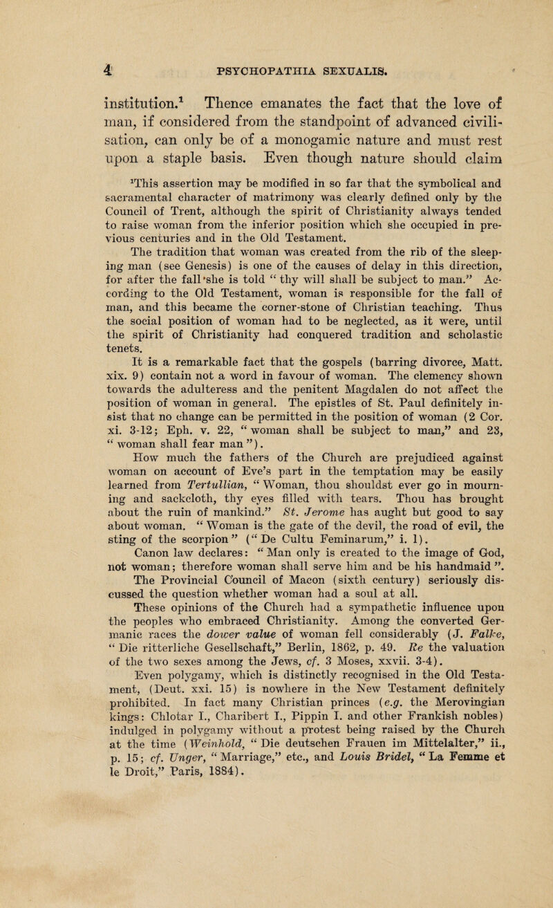 institution.1 Thence emanates the fact that the love of man? if considered from the standpoint of advanced civili¬ sation, can only be of a monogamic nature and must rest upon a staple basis. Even though nature should claim HJiis assertion may be modified in so far that the symbolical and sacramental character of matrimony was clearly defined only by the Council of Trent, although the spirit of Christianity always tended to raise woman from the inferior position which she occupied in pre¬ vious centuries and in the Old Testament. The tradition that woman was created from the rib of the sleep¬ ing man (see Genesis) is one of the causes of delay in this direction, for after the fall'she is told “thy will shall be subject to man” Ac¬ cording to the Old Testament, woman is responsible for the fall of man, and this became the corner-stone of Christian teaching. Thus the social position of woman had to be neglected, as it were, until the spirit of Christianity had conquered tradition and scholastic tenets. It is a remarkable fact that the gospels (barring divorce. Matt, xix. 9) contain not a word in favour of woman. The clemency shown towards the adulteress and the penitent Magdalen do not affect the position of woman in general. The epistles of St. Paul definitely in¬ sist that no change can be permitted in the position of woman (2 Cor. xi. 3-12; Eph. v. 22, “woman shall be subject to man,” and 23, “ woman shall fear man ”). How much the fathers of the Church are prejudiced against woman on account of Eve’s part in the temptation may be easily learned from Tertullian, “ Woman, thou shouldst ever go in mourn¬ ing and sackcloth, thy eyes filled with tears. Thou has brought about the ruin of mankind.” St. Jerome has aught but good to say about woman. “ Woman is the gate of the devil, the road of evil, the sting of the scorpion ” (“ De Cultu Feminarum,” i. 1). Canon law declares: “ Man only is created to the image of God, not woman; therefore woman shall serve him and be his handmaid”. The Provincial Council of Macon (sixth century) seriously dis¬ cussed the question whether woman had a soul at all. These opinions of the Church had a sympathetic influence upon the peoples who embraced Christianity. Among the converted Ger¬ manic races the dower value of woman fell considerably (J. Falke, “ Die ritterliche Gesellschaft,” Berlin, 1862, p. 49. Re the valuation of the two sexes among the Jews, cf. 3 Moses, xxvii. 3-4). Even polygamy, which is distinctly recognised in the Old Testa¬ ment, (Deut. xxi. 15) is nowhere in the New Testament definitely prohibited. In fact many Christian princes (e.g. the Merovingian kings: Chlotar I., Charibert I., Pippin I. and other Frankish nobles) indulged in polygamy without a protest being raised by the Church at the time (Weinhold, “Die deutschen Frauen im Mittelalter,” ii., p. 15; cf. Unger, “Marriage,” etc., and Louis Bridel, “La Femme et le Droit,” Paris, 1884).