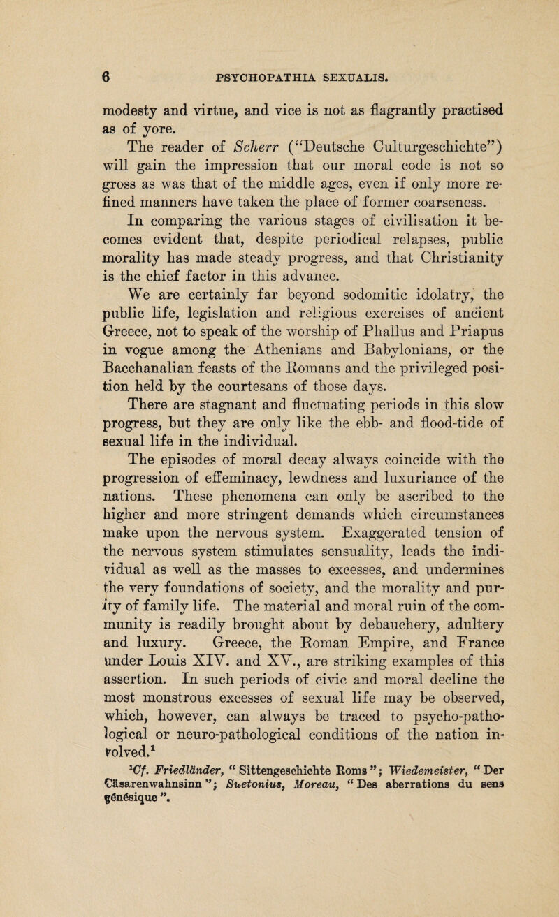 modesty and virtue, and vice is not as flagrantly practised as of yore. The reader of Scherr (“Deutsche Culturgeschichte” ) will gain the impression that our moral code is not so gross as was that of the middle ages, even if only more re¬ fined manners have taken the place of former coarseness. In comparing the various stages of civilisation it be¬ comes evident that, despite periodical relapses, public morality has made steady progress, and that Christianity is the chief factor in this advance. We are certainly far beyond sodomitic idolatry, the public life, legislation and religious exercises of ancient Greece, not to speak of the worship of Phallus and Priapus in vogue among the Athenians and Babylonians, or the Bacchanalian feasts of the Bomans and the privileged posi¬ tion held by the courtesans of those days. There are stagnant and fluctuating periods in this slow progress, but they are only like the ebb- and flood-tide of sexual life in the individual. The episodes of moral decay always coincide with the progression of effeminacy, lewdness and luxuriance of the nations. These phenomena can only be ascribed to the higher and more stringent demands wPich circumstances make upon the nervous system. Exaggerated tension of the nervous system stimulates sensuality, leads the indi¬ vidual as well as the masses to excesses, and undermines the very foundations of society, and the morality and pur¬ ity of family life. The material and moral ruin of the com¬ munity is readily brought about by debauchery, adultery and luxury. Greece, the Homan Empire, and France Under Louis XIV. and XV., are striking examples of this assertion. In such periods of civic and moral decline the most monstrous excesses of sexual life may be observed, which, however, can always be traced to psycho-patho¬ logical or neuro-pathological conditions of the nation in¬ volved.1 1Cf. Friedländer, “ Sittengeschichte Roms ”; Wiedemeister, “ Der Cäsarenwahnsinn**j Suetonius, Moreau, “Des aberrations du sens gönßsique