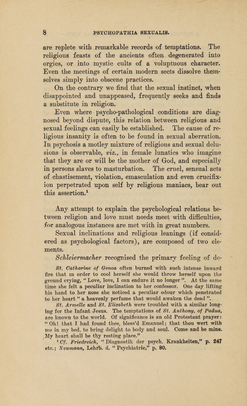 are replete with remarkable records of temptations. The religious feasts of the ancients often degenerated into orgies, or into mystic cults of a voluptuous character. Even the meetings of certain modern sects dissolve them¬ selves simply into obscene practices. On the contrary we find that the sexual instinct, when disappointed and unappeased, frequently seeks and finds a substitute in religion. Even where psycho-pathological conditions are diag¬ nosed beyond dispute, this relation between religious and sexual feelings can easily be established. The cause of re¬ ligious insanity is often to be found in sexual aberration. In psychosis a motley mixture of religious and sexual delu¬ sions is observable, viz., in female lunatics wTho imagine that they are or will be the mother of God, and especially in persons slaves to masturbation. The cruel, sensual acts of chastisement, violation, emasculation and even crucifix¬ ion perpetrated upon self by religious maniacs, bear out this assertion.1 Any attempt to explain the psychological relations be¬ tween religion and love must needs meet with difficulties, for analogous instances are met with in great numbers. Sexual inclinations and religious leanings (if consid¬ ered as psychological factors), are composed of two ele¬ ments. Schleiermacher recognised the primary feeling of de- St. Catharine of Genoa often burned with such intense inward fire that m order to cool herself she would throw herself upon the ground crying, “ Love, love, I can endure it no longer ”, At the same time she felt a peculiar inclination to her confessor. One day lifting his hand to her nose she noticed a peculiar odour which penetrated to her heart “ a heavenly perfume that wTould awaken the dead ”. St. Armelle and St. Elizabeth were troubled with a similar long¬ ing for the Infant Jesus. The temptations of St. Anthony, of Padua, are known to the world. Of significance is an old Protestant prayer: “ Oh! that I had found thee, bless’d Emanuel; that thou wert with me in my bed, to bring delight to body and soul. Come and be mine. My heart shall be thy resting place.” 1 Cf. Friedreich, “ Diagnostik der psych. Krankheiten,” p. 247 etc.; Neumann, Lehrb. d. “Psychiatrie,” p. 80.