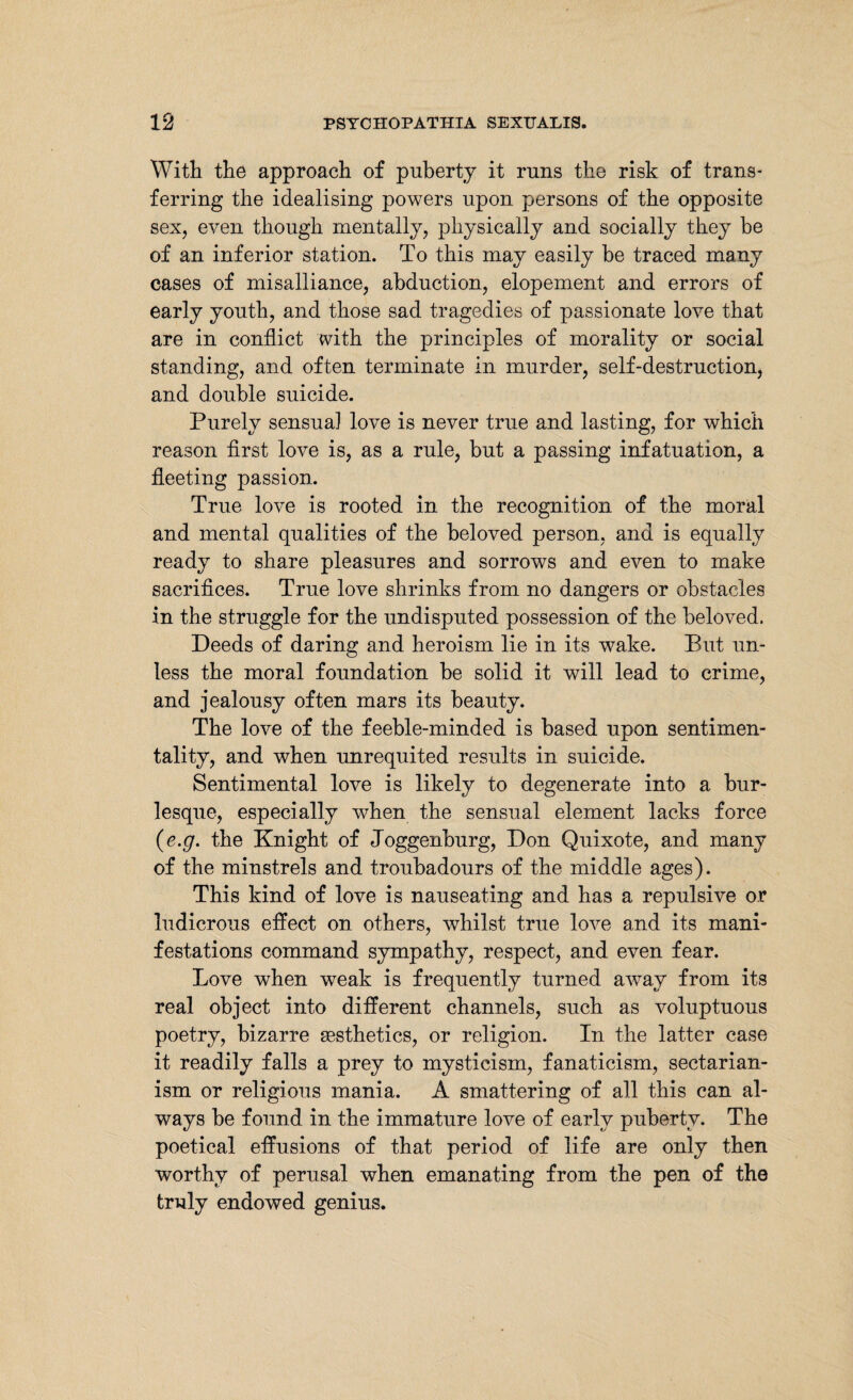 With the approach of puberty it runs the risk of trans¬ ferring the idealising powers upon persons of the opposite sex, even though mentally, physically and socially they be of an inferior station. To this may easily be traced many cases of misalliance, abduction, elopement and errors of early youth, and those sad tragedies of passionate love that are in conflict with the principles of morality or social standing, and often terminate in murder, self-destruction, and double suicide. Purely sensual love is never true and lasting, for which reason first love is, as a rule, but a passing infatuation, a fleeting passion. True love is rooted in the recognition of the moral and mental qualities of the beloved person, and is equally ready to share pleasures and sorrows and even to make sacrifices. True love shrinks from no dangers or obstacles in the struggle for the undisputed possession of the beloved. Deeds of daring and heroism lie in its wake. But un¬ less the moral foundation be solid it will lead to crime, and jealousy often mars its beauty. The love of the feeble-minded is based upon sentimen¬ tality, and when unrequited results in suicide. Sentimental love is likely to degenerate into a bur¬ lesque, especially when the sensual element lacks force (e.g. the Knight of Joggenburg, Don Quixote, and many of the minstrels and troubadours of the middle ages). This kind of love is nauseating and has a repulsive or ludicrous effect on others, whilst true love and its mani¬ festations command sympathy, respect, and even fear. Love when weak is frequently turned away from its real object into different channels, such as voluptuous poetry, bizarre sesthetics, or religion. In the latter case it readily falls a prey to mysticism, fanaticism, sectarian¬ ism or religious mania. A smattering of all this can al¬ ways be found in the immature love of early puberty. The poetical effusions of that period of life are only then worthy of perusal when emanating from the pen of the truly endowed genius.