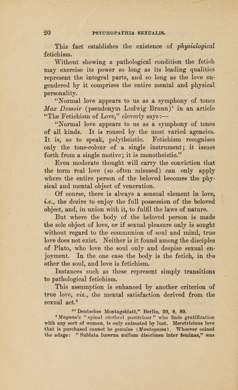 This fact establishes the existence of 'physiological fetichism. Without showing a pathological condition the fetich may exercise its power so long as its leading qualities represent the integral parts, and so long as the love en¬ gendered by it comprises the entire mental and physical personality. “Normal love appears to us as a symphony of tones Max Dessoir (pseudonym Ludwig Brunn)1 in an article “The Eetichism of Love,” cleverly says:— “Normal love appears to us as a symphony of tones of all kinds. It is roused by the most varied agencies. It is, so to speak, polytheistic. Eetichism recognises only the tone-colour of a single instrument; it issues forth from a single motive; it is monotheistic.” Even moderate thought will carry the conviction that the term real love (so often misused) can only apply where the entire person of the beloved becomes the phy¬ sical and mental object of veneration. Of course, there is always a sensual element in love, i.ethe desire to enjoy the full possession of the beloved object, and, in union with it, to fulfil the laws of nature. But where the body of the beloved person is made the sole object of love, or if sexual pleasure only is sought without regard to the communion of soul and mind, true love does not exist. Neither is it found among the disciples of Plato, who love the soul only and despise sexual en¬ joyment. In the one case the body is the fetich, in the other the soul, and love is fetichism. Instances such as these represent simply transitions to pathological fetichism. This assumption is enhanced by another criterion of true love, viz., the mental satisfaction derived from the sexual act.2 1C( Deutsches Montagsblatt,” Berlin, 20, 8, 80. 2 Magnan’s “ spinal cerebral posterieur ” who finds gratification with any sort of woman, is only animated by lust. Meretricious love that is purchased cannot be genuine {Mantegazza). Whoever coined Vhe adage: “ Sublata lucerna nullum discrimen inter feminas,” was