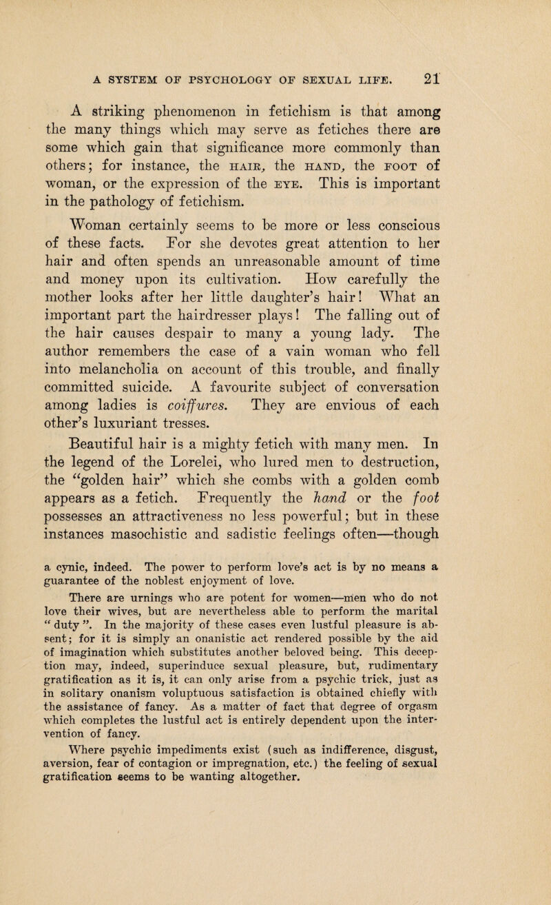 A striking phenomenon in fetichism is that among the many things which may serve as fetiches there are some which gain that significance more commonly than others; for instance, the haik, the hand, the foot of woman, or the expression of the eye. This is important in the pathology of fetichism. Woman certainly seems to he more or less conscious of these facts. Tor she devotes great attention to her hair and often spends an unreasonable amount of time and money upon its cultivation. How carefully the mother looks after her little daughter’s hair! What an important part the hairdresser plays! The falling out of the hair causes despair to many a young lady. The author remembers the case of a vain woman who fell into melancholia on account of this trouble, and finally committed suicide. A favourite subject of conversation among ladies is coiffures. They are envious of each other’s luxuriant tresses. Beautiful hair is a mighty fetich with many men. In the legend of the Lorelei, who lured men to destruction, the “golden hair” which she combs with a golden comb appears as a fetich. Trequently the hand or the foot possesses an attractiveness no less powerful; but in these instances masochistic and sadistic feelings often—-though a cynic, indeed. The power to perform love’s act is by no means a guarantee of the noblest enjoyment of love. There are urnings who are potent for women—men who do not. love their wives, but are nevertheless able to perform the marital “duty”. In the majority of these cases even lustful pleasure is ab¬ sent; for it is simply an onanistic act rendered possible by the aid of imagination which substitutes another beloved being. This decep¬ tion may, indeed, superinduce sexual pleasure, but, rudimentary gratification as it is, it can only arise from a psychic trick, just as in solitary onanism voluptuous satisfaction is obtained chiefly with the assistance of fancy. As a matter of fact that degree of orgasm which completes the lustful act is entirely dependent upon the inter¬ vention of fancy. Where psychic impediments exist (such as indifference, disgust, aversion, fear of contagion or impregnation, etc.) the feeling of sexual gratification seems to be wanting altogether.