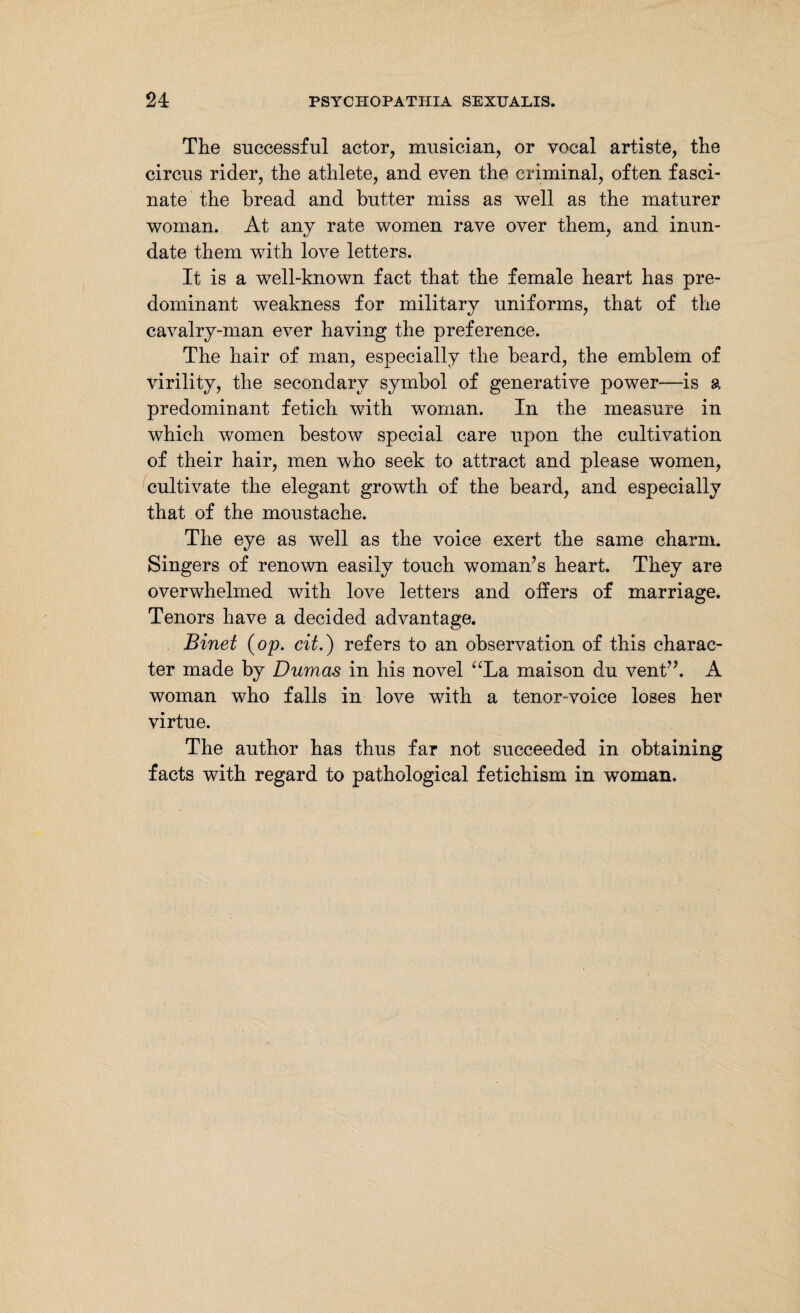 The successful actor, musician, or vocal artiste, the circus rider, the athlete, and even the criminal, often fasci¬ nate the bread and butter miss as well as the maturer woman. At any rate women rave over them, and inun¬ date them with love letters. It is a well-known fact that the female heart has pre¬ dominant weakness for military uniforms, that of the cavalry-man ever having the preference. The hair of man, especially the beard, the emblem of virility, the secondary symbol of generative power—is a predominant fetich with woman. In the measure in which women bestow special care upon the cultivation of their hair, men who seek to attract and please women, cultivate the elegant growth of the beard, and especially that of the moustache. The eye as well as the voice exert the same charm. Singers of renown easily touch woman’s heart. They are overwhelmed with love letters and offers of marriage. Tenors have a decided advantage. Binet {op. cit.) refers to an observation of this charac¬ ter made by Dumas in his novel “La maison du vent”. A woman who falls in love with a tenor-voice loses her virtue. The author has thus far not succeeded in obtaining facts with regard to pathological fetichism in woman.