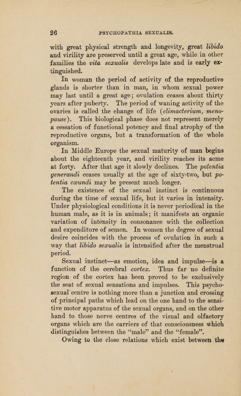 with great physical strength and longevity, great libido and virility are preserved until a great age, while in other families the vita sexualis develops late and is early ex¬ tinguished. In woman the period of activity of the reproductive glands is shorter than in man, in whom sexual power may last until a great age; ovulation ceases about thirty years after puberty. The period of waning activity of the ovaries is called the change of life (climacterium, meno¬ pause). This biological phase does not represent merely a cessation of functional potency and final atrophy of the reproductive organs, but a transformation of the whole organism. In Middle Europe the sexual maturity of man begins about the eighteenth year, and virility reaches its acme at forty. After that age it slowly declines. The poientia generandi ceases usually at the age of sixty-two, but po¬ tentia cceundi may be present much longer. The existence of the sexual instinct is continuous during the time of sexual life, but it varies in intensity. Under physiological conditions it is never periodical in the human male, as it is in animals; it manifests an organic variation of intensity in consonance with the collection and expenditure of semen. In women the degree of sexual desire coincides with the process of ovulation in such a way that libido sexualis is intensified after the menstrual period. Sexual instinct—as emotion, idea and impulse—is a function of the cerebral cortex. Thus far no definite region of the cortex has been proved to be exclusively the seat of sexual sensations and impulses. This psycho- sexual centre is nothing more than a junction and crossing of principal paths which lead on the one hand to the sensi¬ tive motor apparatus of the sexual organs, and on the other hand to those nerve centres of the visual and olfactory organs which are the carriers of that consciousness which distinguishes between the “male” and the “female”. Owing to the close relations which exist between thtf