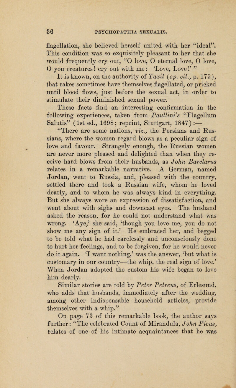 flagellation, she believed herself united with her “ideal”. This condition was so exquisitely pleasant to her that she would frequently cry out, “O love, 0 eternal love, 0 love, 0 you creatures! cry out with me: ‘Love, Love!’ ” It is known, on the authority of Taxil (op. citp. 175), that rakes sometimes have themselves flagellated, or pricked until blood flows, just before the sexual act, in order to stimulate their diminished sexual power. These facts find an interesting confirmation in the following experiences, taken from Paullinis “Flagellum Salutis” (1st ed., 1698; reprint, Stuttgart, 1847) :— “There are some nations, viz,, the Persians and Rus¬ sians, wdiere the women regard blows as a peculiar sign of love and favour. Strangely enough, the Russian women are never more pleased and delighted than when they re¬ ceive hard blows from their husbands, as John Bar clams relates in a remarkable narrative. A German, named Jordan, went to Russia, and, pleased with the country, settled there and took a Russian wife, whom he loved dearly, and to whom he was always kind in everything. But she always wore an expression of dissatisfaction, and went about with sighs and downcast eyes. The husband asked the reason, for he could not understand what was wrong. ‘Aye/ she said, ‘though you love me, you do not show me any sign of it.’ He embraced her, and begged to be told what he had carelessly and unconsciously done to hurt her feelings, and to be forgiven, for he would never do it again. ‘I want nothing,’ was the answer, ‘but what is customary in our country—the whip, the real sign of love.’ When Jordan adopted the custom his wife began to love him dearly. Similar stories are told by Peter Petreus, of Erlesund, who adds that husbands, immediately after the wedding, among other indispensable household articles, provide themselves with a whip.” On page 73 of this remarkable book, the author says further: “The celebrated Count of Mirandula, John Picus, relates of one of his intimate acquaintances that he was