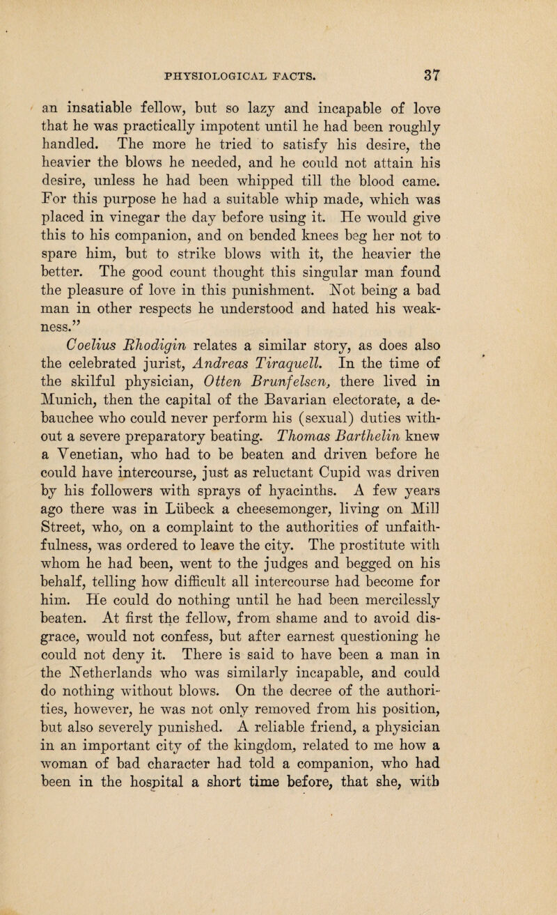 an insatiable fellow, but so lazy and incapable of love that he was practically impotent until he had been roughly handled. The more he tried to satisfy his desire, the heavier the blows he needed, and he could not attain his desire, unless he had been whipped till the blood came. Tor this purpose he had a suitable whip made, which was placed in vinegar the day before using it. He would give this to his companion, and on bended knees beg her not to spare him, but to strike blows with it, the heavier the better. The good count thought this singular man found the pleasure of love in this punishment. Hot being a bad man in other respects he understood and hated his weak¬ ness.” Coelius Bhodigin relates a similar story, as does also the celebrated jurist, Andreas Tiraquell. In the time of the skilful physician, Otten Brunfelsen, there lived in Munich, then the capital of the Bavarian electorate, a de¬ bauchee who could never perform his (sexual) duties with¬ out a severe preparatory beating. Thomas Barthelin knew a Venetian, who had to be beaten and driven before he could have intercourse, just as reluctant Cupid was driven by his followers with sprays of hyacinths. A few years ago there was in Lübeck a cheesemonger, living on Mill Street, who, on a complaint to the authorities of unfaith¬ fulness, was ordered to leave the city. The prostitute with whom he had been, went to the judges and begged on his behalf, telling how difficult all intercourse had become for him. He could do nothing until he had been mercilessly beaten. At first the fellow, from shame and to avoid dis¬ grace, would not confess, but after earnest questioning he could not deny it. There is said to have been a man in the Netherlands who was similarly incapable, and could do nothing without blows. On the decree of the authori¬ ties, however, he was not only removed from his position, but also severely punished. A reliable friend, a physician in an important city of the kingdom, related to me how a woman of bad character had told a companion, who had been in the hospital a short time before, that she, with