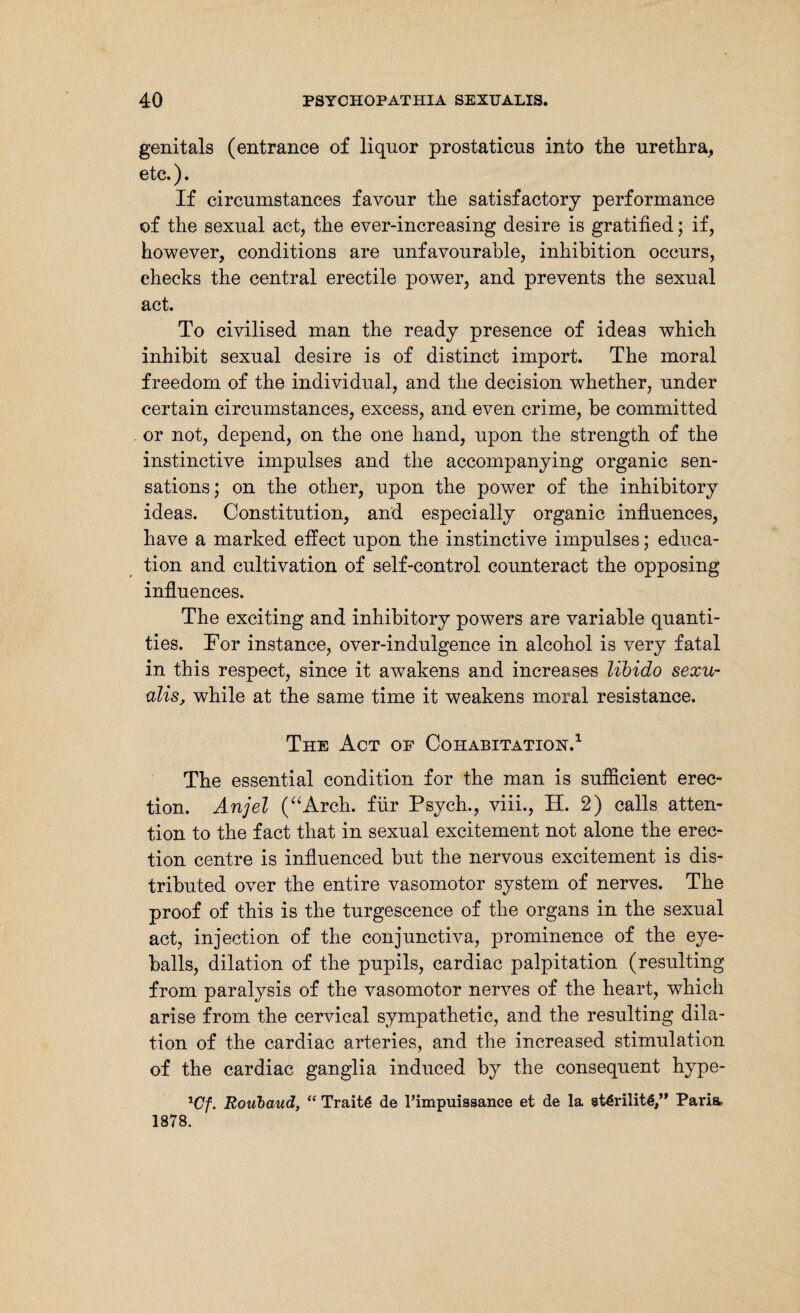 genitals (entrance of liquor prostaticus into the urethra, etc.). If circumstances favour the satisfactory performance of the sexual act, the ever-increasing desire is gratified; if, however, conditions are unfavourable, inhibition occurs, checks the central erectile power, and prevents the sexual act. To civilised man the ready presence of ideas which inhibit sexual desire is of distinct import. The moral freedom of the individual, and the decision whether, under certain circumstances, excess, and even crime, be committed or not, depend, on the one hand, upon the strength of the instinctive impulses and the accompanying organic sen¬ sations; on the other, upon the power of the inhibitory ideas. Constitution, and especially organic influences, have a marked effect upon the instinctive impulses; educa¬ tion and cultivation of self-control counteract the opposing influences. The exciting and inhibitory powers are variable quanti¬ ties. For instance, over-indulgence in alcohol is very fatal in this respect, since it awakens and increases libido sexu- ulis, while at the same time it weakens moral resistance. The Act of Cohabitation.1 The essential condition for the man is sufficient erec¬ tion. Anjel (aAreh. für Psych., viii., H. 2) calls atten¬ tion to the fact that in sexual excitement not alone the erec¬ tion centre is influenced but the nervous excitement is dis¬ tributed over the entire vasomotor system of nerves. The proof of this is the turgescence of the organs in the sexual act, injection of the conjunctiva, prominence of the eye¬ balls, dilation of the pupils, cardiac palpitation (resulting from paralysis of the vasomotor nerves of the heart, which arise from the cervical sympathetic, and the resulting dila¬ tion of the cardiac arteries, and the increased stimulation of the cardiac ganglia induced by the consequent hype- xCf. Roubaud, “ Traitö de Timpuissance et de la st€rilitg,” Paria. 1878.