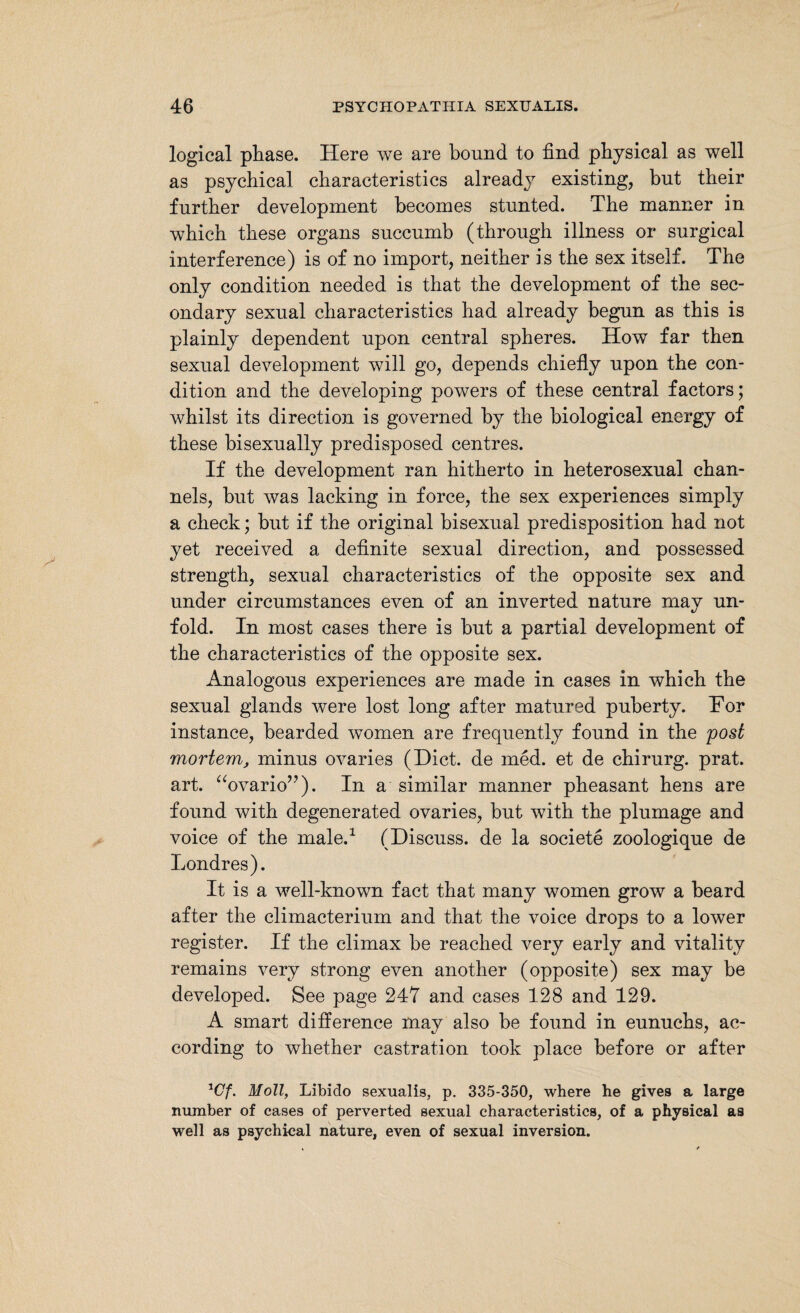 logical phase. Here we are bound to find physical as well as psychical characteristics already existing, but their further development becomes stunted. The manner in which these organs succumb (through illness or surgical interference) is of no import, neither is the sex itself. The only condition needed is that the development of the sec¬ ondary sexual characteristics had already begun as this is plainly dependent upon central spheres. How far then sexual development will go, depends chiefly upon the con¬ dition and the developing powers of these central factors; whilst its direction is governed by the biological energy of these bisexually predisposed centres. If the development ran hitherto in heterosexual chan¬ nels, but was lacking in force, the sex experiences simply a check; hut if the original bisexual predisposition had not yet received a definite sexual direction, and possessed strength, sexual characteristics of the opposite sex and under circumstances even of an inverted nature mav un- fold. In most cases there is hut a partial development of the characteristics of the opposite sex. Analogous experiences are made in cases in which the sexual glands were lost long after matured puberty. For instance, bearded women are frequently found in the post mortem, minus ovaries (Diet, de med. et de chirurg. prat, art. “ovario”). In a similar manner pheasant hens are found with degenerated ovaries, but with the plumage and voice of the male.1 (Discuss, de la societe zoologique de Londres). It is a well-known fact that many women grow a heard after the climacterium and that the voice drops to a lower register. If the climax be reached very early and vitality remains very strong even another (opposite) sex may be developed. See page 247 and cases 128 and 129. A smart difference may also he found in eunuchs, ac¬ cording to whether castration took place before or after *Cf. Moll, Libido sexualis, p. 335-350, where he gives a large number of cases of perverted sexual characteristics, of a physical as well as psychical nature, even of sexual inversion.