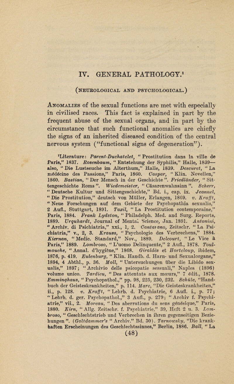 IV. GENERAL PATHOLOGY.1 (neurological and psychological.) Anomalies of the sexual functions are met with especially in civilised races. This fact is explained in part by the frequent abuse of the sexual organs, and in part by the circumstance that such functional anomalies are chiefly C/ the signs of an inherited diseased condition of the central nervous system (“functional signs of degeneration”). literature: Pcurent-Duchatelet, “ Prostitution dans la ville de Paris,” 1837. Rosenbaum, “ Entstehung der Syphilis,” Halle, 1839— also, “ Die Lustseuche im Alterthum,” Halle, 1839. Descuret, “ La mödöcine des Passions,” Paris, 1860. Caspar, “ Klin. Novellen,” 1860. Bastian, “ Der Mensch in der Geschichte ”. Friedländer, “ Sit¬ tengeschichte Poms ”. Wiedemeister, “ Cäsarenwahnsinn ”. Scherr, “Deutsche Kultur und Sittengeschichte,” Bd. i., cap. ix. Jeannel, “ Die Prostitution,” deutsch von Müller, Erlangen, 1869. v. Krafft, “ Neue Forschungen auf dem Gebiete der Psychopathia sexuali8,” 2 Auf!., Stuttgart, 1891. Taxil, “La Prostitution contemporaine,” Paris, 1884. Frank Lydston, “ Philadelph. Med. and Surg. Peports, 1889. Urquhardt, Journal of Mental Science, Jan. 1891. Antonini, “ Archiv, di Psichiatria,” xxi., 1, 2. Cantai ano, Zeitschr. “ La Psi- chiatria,” v., 2, 3. Krauss, “ Psychologie des Verbrechens,” 1884. Kiernan, “Medic. Standard,” Nov., 1889. Beicourt, “Le Vice ä Paris,” 1889. Lombroso, “ L’uomo Delinquente,” 2 Aufl., 1878. Toul- mouehe, “ Annal. d’hygiöne,” 1868. Giraldes et Horteloup, ibidem, 1876, p. 419. Eulenburg, “ Klin. Handb. d. Harn- und Sexualorgane,” 1894, 4 Abthl., p. 36. Moll, “ Untersuchungen über die Libido sex- ualis,” 1897; “ Arcliivio delle psicopatie sessuali,” Naples (1896) volume unico. Tardieu, “Des attentats aux moeurs,” 7 6dit., 1878. Emminghaus, “ Psychopathol.,” pp. 98, 225, 230, 232. Schule, “Hand¬ buch der Geisteskrankheiten,” p. 114. Marc, “Die Geisteskrankheiten,” ii., p. 128. v. Krafft, “ Lehrb. d. Psychiatrie, 6 Aufl. i., p. 77; “ Lehrb. d. ger. Psychopathol.,” 3 Aufl., p. 279; “Archiv f. Psychi¬ atrie,” vii., 2. Moreau, “ Des aberrations du sens genesique,” Paris, 1880. Kirn, “ Allg. Zeitschr. f. Psychiatrie,” 39, Heft 2 u. 3. Lom¬ broso, “ Geschlechtstrieb und Verbrechen in ihren gegenseitigen Bezie¬ hungen ”. (Goltdammer’s “Archiv.” Bd. 30). Tarnowslcy, “Die krank¬ haften Erscheinungen des Geschlechtssinnes,” Berlin, 1886. Ball, “ La