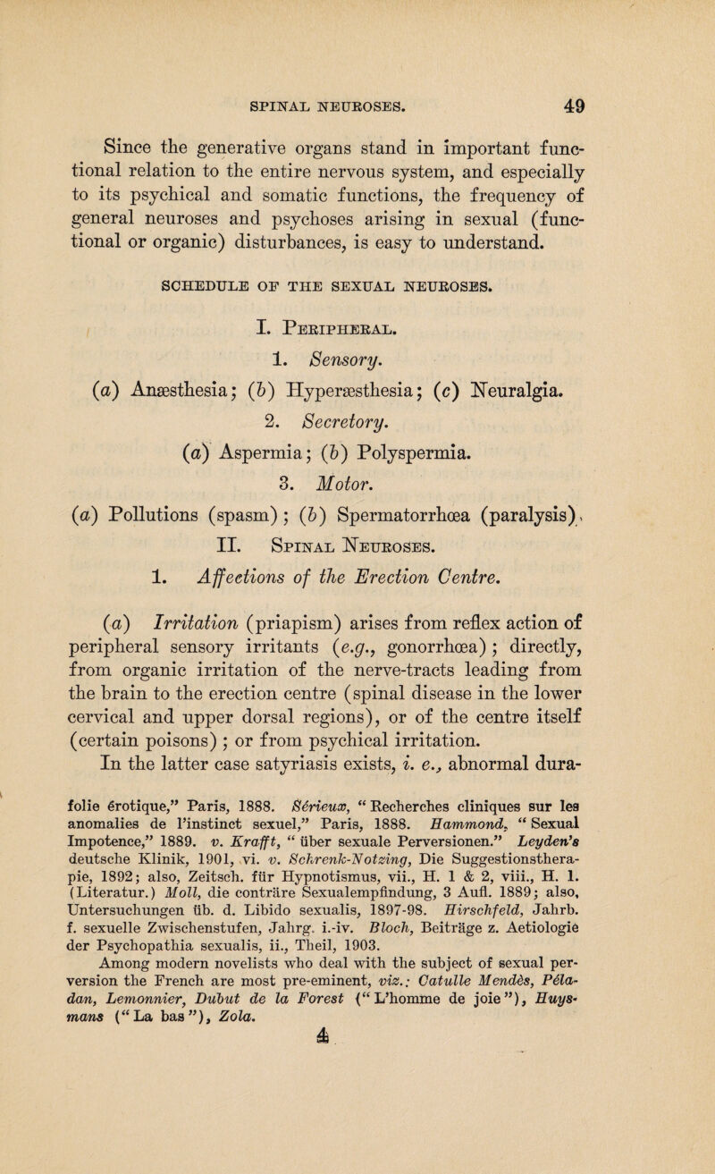 Since the generative organs stand in important func¬ tional relation to the entire nervous system, and especially to its psychical and somatic functions, the frequency of general neuroses and psychoses arising in sexual (func¬ tional or organic) disturbances, is easy to understand. SCHEDULE OP THE SEXUAL NEUROSES. I. Peripheral. 1. Sensory. (a) Anaesthesia; (b) Hypersesthesia; (c) Neuralgia. 2. Secretory. (a) Aspermia; (b) Polyspermia. 3. Motor. (a) Pollutions (spasm) ; (b) Spermatorrhoea (paralysis) , II. Spinal Neuroses. 1. Affections of the Erection Centre. (a) Irritation (priapism) arises from reflex action of peripheral sensory irritants (e.g., gonorrhoea) ; directly, from organic irritation of the nerve-tracts leading from the brain to the erection centre (spinal disease in the lower cervical and upper dorsal regions), or of the centre itself (certain poisons) ; or from psychical irritation. In the latter case satyriasis exists, i. e., abnormal dura- folie 6rotique,” Paris, 1888. Serieux, “ Recherches cliniques sur lea anomalies de l’instinct sexuel,” Paris, 1888. Hammond. “ Sexual Impotence,” 1889. v. Krafft, “ über sexuale Perversionen.” Leyden’s deutsche Klinik, 1901, vi. v. Schrenk-Notzing, Die Suggestionsthera¬ pie, 1892; also, Zeitsch. für Hypnotismus, vii., H. 1 & 2, viii., H. 1. (Literatur.) Moll, die conträre Sexualempfindung, 3 Aufl. 1889; also, Untersuchungen üb. d. Libido sexualis, 1897-98. Hirschfeld, Jahrb. f. sexuelle Zwischenstufen, Jahrg.. i.-iv. Bloch, Beiträge z. Aetiologie der Psychopathia sexualis, ii., Theil, 1903. Among modern novelists who deal with the subject of sexual per¬ version the French are most pre-eminent, viz.: Catulle Mendds, Pela- dan, Lemonnier, Dubut de la Forest (“L’homme de joie”), Huys- mans (“La bas”), Zola. 4