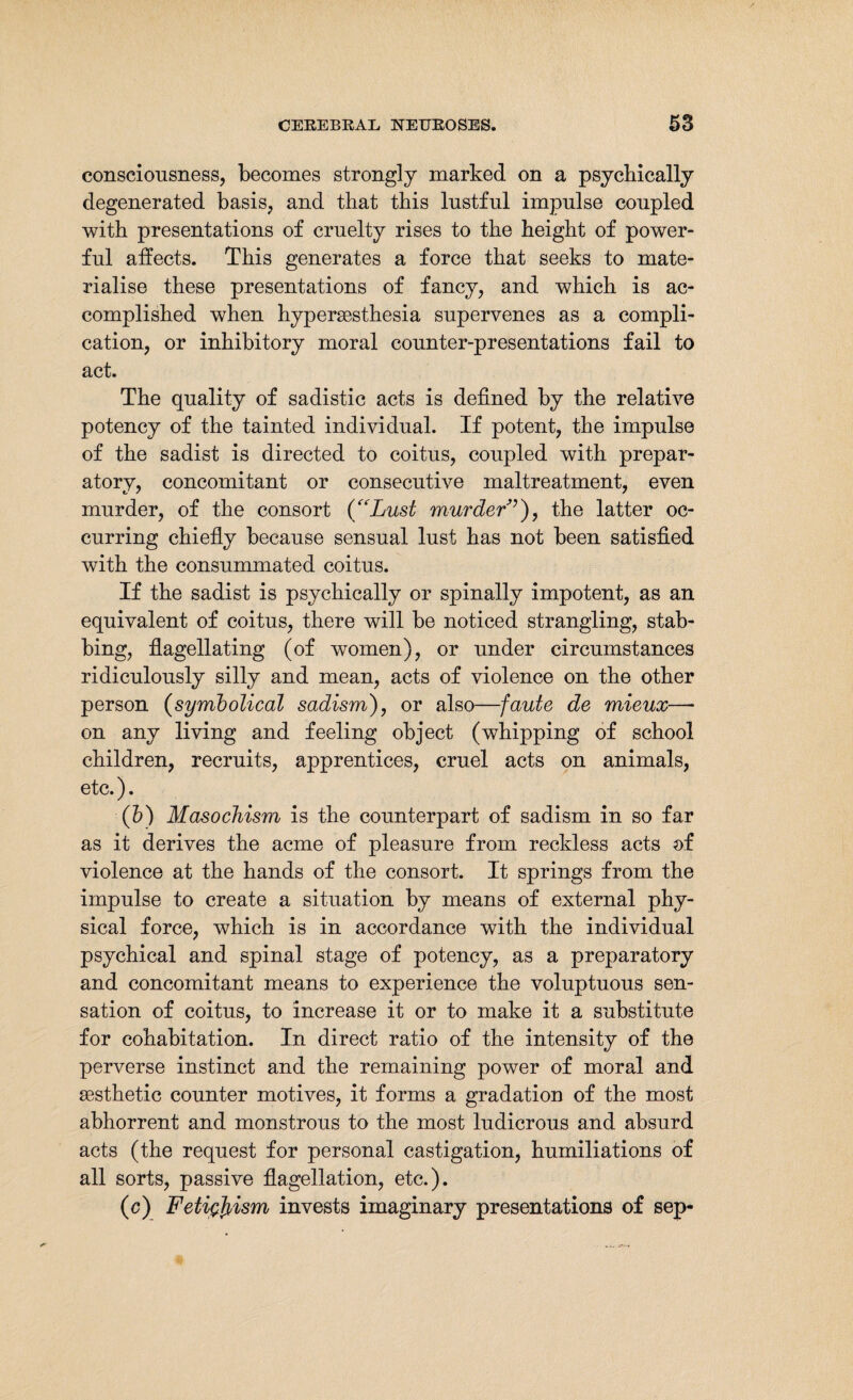 consciousness, becomes strongly marked on a psychically degenerated basis, and that this lustful impulse coupled with presentations of cruelty rises to the height of power¬ ful affects. This generates a force that seeks to mate¬ rialise these presentations of fancy, and which is ac¬ complished when hypersesthesia supervenes as a compli¬ cation, or inhibitory moral counter-presentations fail to act. The quality of sadistic acts is defined by the relative potency of the tainted individual. If potent, the impulse of the sadist is directed to coitus, coupled with prepar¬ atory, concomitant or consecutive maltreatment, even murder, of the consort (“Lust murder7), the latter oc¬ curring chiefly because sensual lust has not been satisfied with the consummated coitus. If the sadist is psychically or spinally impotent, as an equivalent of coitus, there will be noticed strangling, stab¬ bing, flagellating (of women), or under circumstances ridiculously silly and mean, acts of violence on the other person (symbolical sadism), or also—faute de mieux—- on any living and feeling object (whipping of school children, recruits, apprentices, cruel acts on animals, etc.). (b) Masochism is the counterpart of sadism in so far as it derives the acme of pleasure from reckless acts of violence at the hands of the consort. It springs from the impulse to create a situation by means of external phy¬ sical force, which is in accordance with the individual psychical and spinal stage of potency, as a preparatory and concomitant means to experience the voluptuous sen¬ sation of coitus, to increase it or to make it a substitute for cohabitation. In direct ratio of the intensity of the perverse instinct and the remaining power of moral and aesthetic counter motives, it forms a gradation of the most abhorrent and monstrous to the most ludicrous and absurd acts (the request for personal castigation, humiliations of all sorts, passive flagellation, etc.). (c) Fetißfyism invests imaginary presentations of sep-