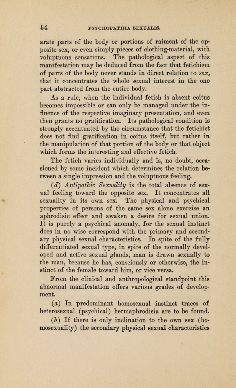 arate parts of the body or portions of raiment of the op¬ posite sex, or even simply pieces of clothing-material, with voluptuous sensations. The pathological aspect of this manifestation may be deduced from the fact that fetichism of parts of the body never stands in direct relation to sex, that it concentrates the whole sexual interest in the one part abstracted from the entire body. As a rule, when the individual fetish is absent coitus becomes impossible or can only be managed under the in¬ fluence of the respective imaginary presentation, and even then grants no gratification. Its pathological condition is strongly accentuated by the circumstance that the fetichist does not find gratification in coitus itself, but rather in the manipulation of that portion of the body or that object which forms the interesting and effective fetich. The fetich varies individually and is, no doubt, occa¬ sioned by some incident which determines the relation be¬ tween a single impression and the voluptuous feeling. (d) Antipathic Sexuality is the total absence of sex¬ ual feeling toward the opposite sex. It concentrates ail sexuality in its own sex. The physical and psychical properties of persons of the same sex alone exercise an aphrodisic effect and awaken a desire for sexual union. It is purely a psychical anomaly, for the sexual instinct does in no wise correspond with the primary and second¬ ary physical sexual characteristics. In spite of the fully differentiated sexual type, in spite of the normally devel¬ oped and active sexual glands, man is drawn sexually to the man, because he has, consciously or otherwise, the in¬ stinct of the female toward him, or vice versa. From the clinical and anthropological standpoint this abnormal manifestation offers various grades of develop¬ ment. (a) In predominant homosexual instinct traces of heterosexual (psychical) hermaphrodisia are to be found. (h) If there is only inclination to the own sex (ho¬ mosexuality) the secondary physical sexual characteristics