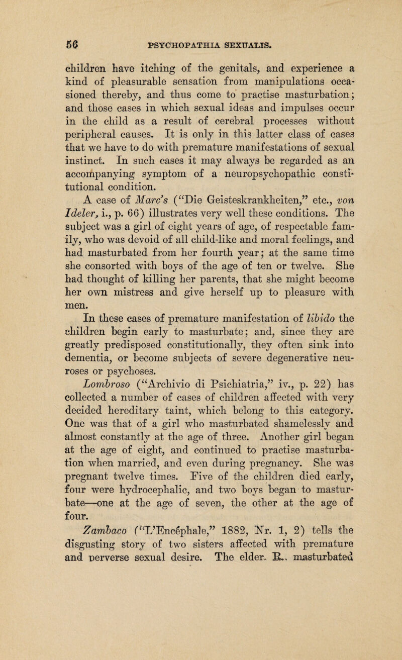 children have itching of the genitals, and experience a kind of pleasurable sensation from manipulations occa¬ sioned thereby, and thus come to practise masturbation; and those cases in which sexual ideas and impulses occur in the child as a result of cerebral processes without peripheral causes. It is only in this latter class of cases that we have to do with premature manifestations of sexual instinct. In such cases it may always be regarded as an accompanying symptom of a neuropsychopathic consth tutional condition. A case of Marcs (“Die Geisteskrankheiten,” etc., von Ideler, i., p. 66) illustrates very well these conditions. The subject was a girl of eight years of age, of respectable fam¬ ily, who was devoid of all child-like and moral feelings, and had masturbated from her fourth year; at the same time she consorted with boys of the age of ten or twelve. She had thought of killing her parents, that she might become her own mistress and give herself up to pleasure with men. In these cases of premature manifestation of libido the children begin early to masturbate; and, since they are greatly predisposed constitutionally, they often sink into dementia, or become subjects of severe degenerative neu¬ roses or psychoses. Lombroso (“Archivio di Psichiatria,” iv., p. 22) has collected a number of cases of children affected with very decided hereditary taint, which belong to this category. One was that of a girl who masturbated shamelessly and almost constantly at the age of three. Another girl began at the age of eight, and continued to practise masturba¬ tion when married, and even during pregnancy. She was pregnant twelve times. Five of the children died early, four were hydrocephalic, and two boys began to mastur¬ bate-—one at the age of seven, the other at the age of four. Zambaco (“L’Encephale,” 1882, Hr. 1, 2) tells the disgusting story of two sisters affected with premature and perverse sexual desire. The elder, IL, masturbated