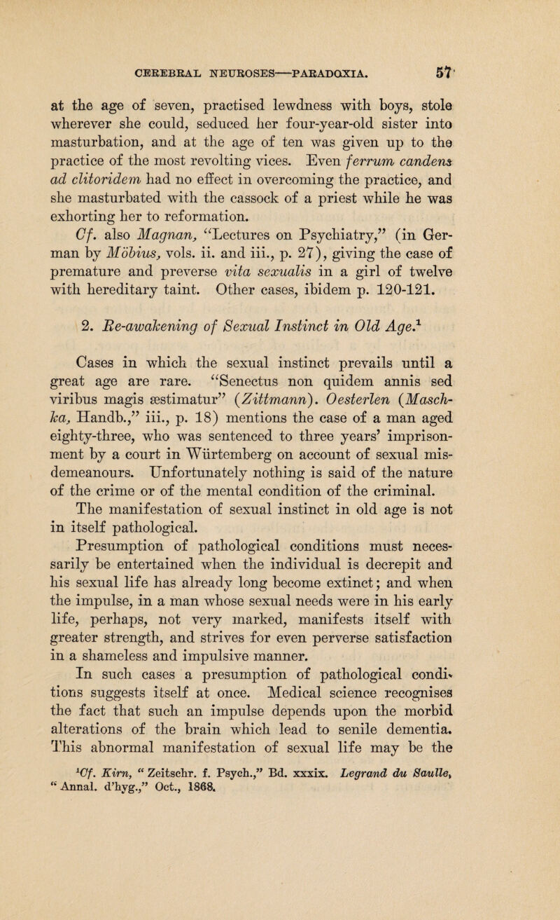 at the age of seven, practised lewdness with boys, stole wherever she could, seduced her four-vear-old sister into masturbation, and at the age of ten was given up to the practice of the most revolting vices. Even ferrum candem ad clitoridem had no effect in overcoming the practice, and she masturbated with the cassock of a priest while he was exhorting her to reformation. Cf. also Magnan, “Lectures on Psychiatry/’ (in Ger¬ man by Möbius, vols. ii. and iii., p. 27), giving the case of premature and preverse vita sexualis in a girl of twelve with hereditary taint. Other cases, ibidem p. 120-121. 2. Re-awakening of Sexual Instinct in Old Age.1 Cases in which the sexual instinct prevails until a great age are rare. “Senectus non quidem annis sed viribus magis sestimatur” (Zittmann). Oesterlen (MascJi- ha, Handb.,” iii., p. 18) mentions the case of a man aged eighty-three, who was sentenced to three years’ imprison¬ ment by a court in Wiirtemberg on account of sexual mis¬ demeanours. Unfortunately nothing is said of the nature of the crime or of the mental condition of the criminal. The manifestation of sexual instinct in old age is not in itself pathological. Presumption of pathological conditions must neces¬ sarily be entertained when the individual is decrepit and his sexual life has already long become extinct; and when the impulse, in a man whose sexual needs were in his early life, perhaps, not very marked, manifests itself with greater strength, and strives for even perverse satisfaction in a shameless and impulsive manner. In such cases a presumption of pathological condi* tions suggests itself at once. Medical science recognises the fact that such an impulse depends upon the morbid alterations of the brain which lead to senile dementia. This abnormal manifestation of sexual life may be the lCf. Kirn,  Zeitschr. f. Psych.,” Bd. xxxix. Legrand du Saullek <s Annal. d’hyg.,” Oct., 1868.