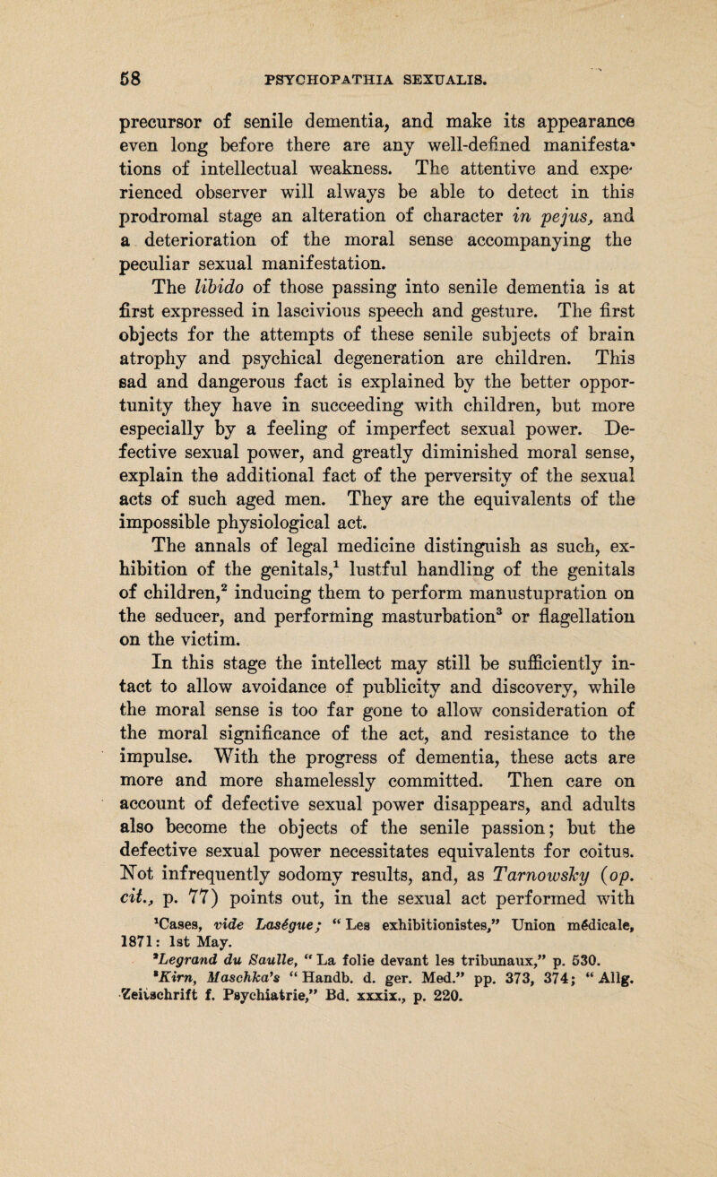 precursor of senile dementia, and make its appearance even long before there are any well-defined manifesta* tions of intellectual weakness. The attentive and expe< rienced observer will always be able to detect in this prodromal stage an alteration of character in pejus, and a deterioration of the moral sense accompanying the peculiar sexual manifestation. The libido of those passing into senile dementia is at first expressed in lascivious speech and gesture. The first objects for the attempts of these senile subjects of brain atrophy and psychical degeneration are children. This sad and dangerous fact is explained by the better oppor¬ tunity they have in succeeding with children, but more especially by a feeling of imperfect sexual power. De¬ fective sexual power, and greatly diminished moral sense, explain the additional fact of the perversity of the sexual acts of such aged men. They are the equivalents of the impossible physiological act. The annals of legal medicine distinguish as such, ex¬ hibition of the genitals,1 lustful handling of the genitals of children,2 inducing them to perform manustupration on the seducer, and performing masturbation3 or flagellation on the victim. In this stage the intellect may still be sufficiently in¬ tact to allow avoidance of publicity and discovery, while the moral sense is too far gone to allow consideration of the moral significance of the act, and resistance to the impulse. With the progress of dementia, these acts are more and more shamelessly committed. Then care on account of defective sexual power disappears, and adults also become the objects of the senile passion; but the defective sexual power necessitates equivalents for coitus. dSTot infrequently sodomy results, and, as Tarnowsky {op. cit., p. 77) points out, in the sexual act performed with 'Cases, vide Lasagne; “ Les exhibitionistes,” Union m6dicale, 1871: 1st May. aLegrand du Saulle, “ La folie devant les tribunaux,” p. 530. *Kirn, Maschka’s “ Handb. d. ger. Med.” pp. 373, 374; “ Allg. Zeitschrift f. Psychiatrie,” Bd. xxxix., p. 220.