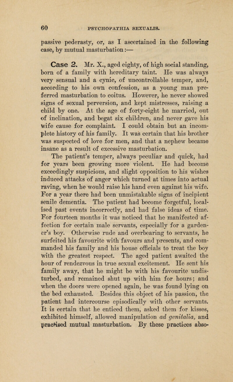 passive pederasty, or, as I ascertained in the following case, by mutual masturbation:— Case 2, Mr. X., aged eighty, of high social standing, born of a family with hereditary taint. He was always very sensual and a cynic, of uncontrollable temper, and, according to his own confession, as a young man pre¬ ferred masturbation to coitus. However, he never showed signs of sexual perversion, and kept mistresses, raising a child by one. At the age of forty-eight he married, out of inclination, and begat six children, and never gave his wife cause for complaint. I could obtain but an incom¬ plete history of his family. It was certain that his brother was suspected of love for men, and that a nephew became insane as a result of excessive masturbation. The patient’s temper, always peculiar and quick, had for years been growing more violent. He had become exceedingly suspicious, and slight opposition to his wishes induced attacks of anger which turned at times into actual raving, when he would raise his hand even against his wife. For a year there had been unmistakable signs of incipient senile dementia. The patient had become forgetful, local¬ ised past events incorrectly, and had false ideas of time. For fourteen months it was noticed that he manifested af¬ fection for certain male servants, especially for a garden¬ er’s boy. Otherwise rude and overbearing to servants, he surfeited his favourite with favours and presents, and com¬ manded his family and his house officials to treat the boy with the greatest respect. The aged patient awaited the hour of rendezvous in true sexual excitement. He sent his family away, that he might be with his favourite undis¬ turbed, and remained shut up with him for hours; and when the doors were opened again, he was found lying on the bed exhausted. Besides this object of his passion, the patient had intercourse episodically with other servants. It is certain that he enticed them, asked them for kisses, exhibited himself, allowed manipulation ad genitalia, and practised mutual masturbation. By these practices abso-